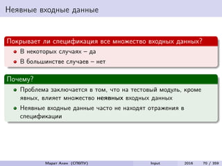 Неявные входные данные
Покрывает ли спецификация все множество входных данных?
В некоторых случаях – да
В большинстве случаев – нет
Почему?
Проблема заключается в том, что на тестовый модуль, кроме
явных, влияет множество неявных входных данных
Неявные входные данные часто не находят отражения в
спецификации
Марат Ахин (СПбПУ) Input 2016 70 / 359
 