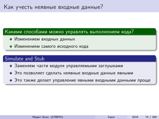 Как учесть неявные входные данные?
Какими способами можно управлять выполнением кода?
Изменением входных данных
Изменением самого исходного кода
Simulate and Stub
Заменяем части модуля управляемыми заглушками
Это позволяет сделать неявные входные данные явными
Это также делает управление явными входными данными проще
Марат Ахин (СПбПУ) Input 2016 74 / 359
 