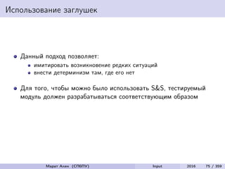 Использование заглушек
Данный подход позволяет:
имитировать возникновение редких ситуаций
внести детерминизм там, где его нет
Для того, чтобы можно было использовать S&S, тестируемый
модуль должен разрабатываться соответствующим образом
Марат Ахин (СПбПУ) Input 2016 75 / 359
 