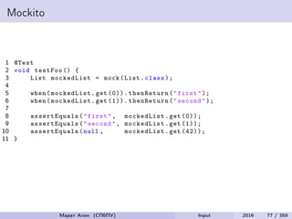 Mockito
1 @Test
2 void testFoo () {
3 List mockedList = mock(List.class );
4
5 when(mockedList.get (0)). thenReturn("first");
6 when(mockedList.get (1)). thenReturn("second");
7
8 assertEquals ("first", mockedList.get (0));
9 assertEquals ("second", mockedList.get (1));
10 assertEquals (null , mockedList.get (42));
11 }
Марат Ахин (СПбПУ) Input 2016 77 / 359
 