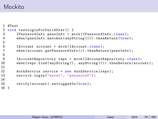Mockito
1 @Test
2 void testLoginForValidUser () {
3 IPasswordInfo passInfo = mock( IPasswordInfo .class );
4 when(passInfo.matches(anyString ())). thenReturn(true );
5
6 IAccount account = mock(IAccount.class );
7 when(account. getPasswordInfo ()). thenReturn(passInfo );
8
9 IAccountRepository repo = mock( IAccountRepository .class );
10 when(repo.find(anyString (), anyString ())). thenReturn(account );
11
12 AuthService service = new AuthService(repo );
13 service.login("marat", "password2");
14
15 verify(account ). setLoggedIn (true );
16 }
Марат Ахин (СПбПУ) Input 2016 79 / 359
 