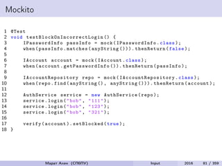 Mockito
1 @Test
2 void testBlockOnIncorrectLogin () {
3 IPasswordInfo passInfo = mock( IPasswordInfo .class );
4 when(passInfo.matches(anyString ())). thenReturn(false );
5
6 IAccount account = mock(IAccount.class );
7 when(account. getPasswordInfo ()). thenReturn(passInfo );
8
9 IAccountRepository repo = mock( IAccountRepository .class );
10 when(repo.find(anyString (), anyString ())). thenReturn(account );
11
12 AuthService service = new AuthService(repo );
13 service.login("bob", "111");
14 service.login("bob", "123");
15 service.login("bob", "321");
16
17 verify(account ). setBlocked(true );
18 }
Марат Ахин (СПбПУ) Input 2016 81 / 359
 