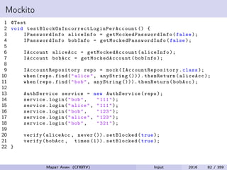 Mockito
1 @Test
2 void testBlockOnIncorrectLoginPerAccount () {
3 IPasswordInfo aliceInfo = getMockedPasswordInfo (false );
4 IPasswordInfo bobInfo = getMockedPasswordInfo (false );
5
6 IAccount aliceAcc = getMockedAccount (aliceInfo );
7 IAccount bobAcc = getMockedAccount (bobInfo );
8
9 IAccountRepository repo = mock( IAccountRepository .class );
10 when(repo.find("alice", anyString ())). thenReturn(aliceAcc );
11 when(repo.find("bob", anyString ())). thenReturn(bobAcc );
12
13 AuthService service = new AuthService(repo );
14 service.login("bob", "111");
15 service.login("alice", "111");
16 service.login("bob", "123");
17 service.login("alice", "123");
18 service.login("bob", "321");
19
20 verify(aliceAcc , never ()). setBlocked(true );
21 verify(bobAcc , times (1)). setBlocked(true );
22 }
Марат Ахин (СПбПУ) Input 2016 82 / 359
 