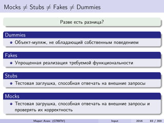 Mocks = Stubs = Fakes = Dummies
Разве есть разница?
Dummies
Объект-муляж, не обладающий собственным поведением
Fakes
Упрощенная реализация требуемой функциональности
Stubs
Тестовая заглушка, способная отвечать на внешние запросы
Mocks
Тестовая загрушка, способная отвечать на внешние запросы и
проверять их корректность
Марат Ахин (СПбПУ) Input 2016 83 / 359
 