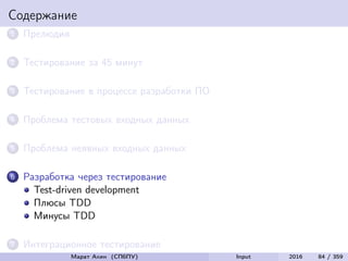 Содержание
1 Прелюдия
2 Тестирование за 45 минут
3 Тестирование в процессе разработки ПО
4 Проблема тестовых входных данных
5 Проблема неявных входных данных
6 Разработка через тестирование
Test-driven development
Плюсы TDD
Минусы TDD
7 Интеграционное тестирование
Марат Ахин (СПбПУ) Input 2016 84 / 359
 