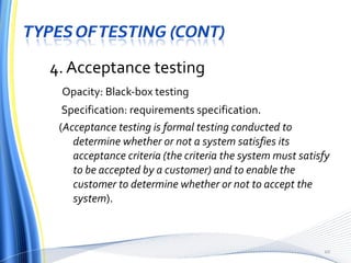 4. Acceptance testing Opacity: Black-box testing Specification: requirements specification. ( Acceptance testing is formal testing conducted to determine whether or not a system satisfies its acceptance criteria (the criteria the system must satisfy to be accepted by a customer) and to enable the customer to determine whether or not to accept the system ). 