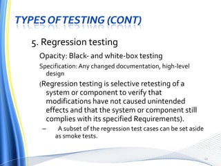 5. Regression testing Opacity: Black- and white-box testing Specification: Any changed documentation, high-level design ( Regression testing is selective retesting of a system or component to verify that modifications have not caused unintended effects and that the system or component still complies with its specified Requirements). A subset of the regression test cases can be set aside as smoke tests. 
