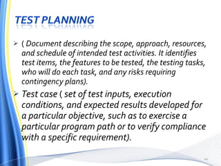(  Document describing the scope, approach, resources, and schedule of intended test activities. It identifies test items, the features to be tested, the testing tasks, who will do each task, and any risks requiring contingency plans). Test case  (  set of test inputs, execution conditions, and expected results developed for a particular objective, such as to exercise a particular program path or to verify compliance with a specific requirement). 