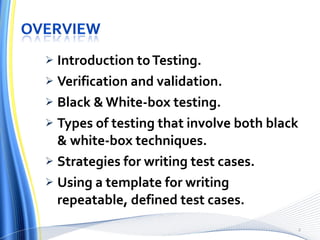 Introduction to Testing. Verification and validation. Black & White-box testing. Types of testing that involve both black & white-box techniques. Strategies for writing test cases. Using a template for writing repeatable, defined test cases. 