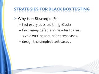 Why test Strategies?:- test every possible thing (Cost). find  many defects  in  few test cases . avoid writing redundant test cases. design the simplest test cases . 