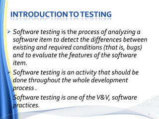 Software testing  is the  process of analyzing a software item to detect the differences between existing and required conditions (that is, bugs) and to evaluate the features of the software item. Software testing is an activity that should be done throughout the whole development process . Software testing is one of the V&V, software practices. 