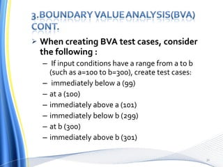 When creating BVA test cases, consider the following :   If input conditions have a range from a to b (such as a=100 to b=300), create test cases:  immediately below a (99)  at a (100)  immediately above a (101)  immediately below b (299)  at b (300)  immediately above b (301) 