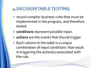 record complex business rules that must be implemented in the program, and therefore tested. conditions  represent possible input. actions  are the events that should trigger. Each column in the table is a unique combination of input conditions  that result in triggering the action(s) associated with the rule. 