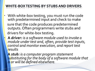 With white-box testing, you must run the code with predetermined input and check to make sure that the code produces predetermined outputs. Often programmers write stubs and drivers for white-box testing. A  driver:  is a software module used to invoke a module under test and, often, provide test inputs, control and monitor execution, and report test results A  stub:  is a computer program statement substituting for the body of a software module that is or will be defined elsewhere. 