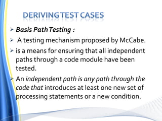 Basis Path Testing : A testing mechanism proposed by McCabe. is a means for ensuring that all independent paths through a code module have been tested. An  independent path is any path through the code that  introduces at least one new set of processing statements or a new condition . 