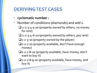 cyclomatic number : Number of conditions (diamonds) and add 1. 1-2-3-4-5-10 (property owned by others, no money for rent) 1-2-3-4-6-10 (property owned by others, pay rent) 1-2-3-10 (property owned by the player) 1-2-7-10 (property available, don’t have enough money) 1-2-7-8-10 (property available, have money, don’t want to buy it) 1-2-7-8-9-10 (property available, have money, and buy it) 