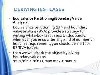 Equivalence Partitioning/Boundary Value Analysis : Equivalence partitioning (EP) and boundary value analysis (BVA) provide a strategy for writing white-box test cases. Undoubtedly, whenever you encounter any kind of number or limit in a requirement, you should be alert for EP/BVA issues. then we will check the object by giving boundary values as :min,min-1,min+1,max,max-1,max+1 