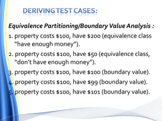 Equivalence Partitioning/Boundary Value Analysis : 1. property costs $100, have $200 (equivalence class “have enough money”). 2. property costs $100, have $50 (equivalence class, “don’t have enough money”). 3. property costs $100, have $100 (boundary value). 4. property costs $100, have $99 (boundary value). 5. property costs $100, have $101 (boundary value). 