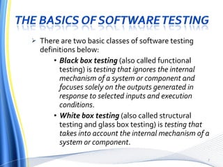 There are two basic classes of software testing definitions below: Black box testing   (also called functional testing) is  testing that ignores the internal mechanism of a system or component and focuses solely on the outputs generated in response to selected inputs and execution conditions . White box testing   (also called structural testing and glass box testing) is  testing that takes into account the internal mechanism of a system or component . 