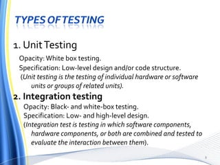 1. Unit Testing Opacity: White box testing. Specification: Low-level design and/or code structure. ( Unit testing is the testing of individual hardware or software units or groups of related units). 2. Integration testing Opacity: Black- and white-box testing. Specification: Low- and high-level design. ( Integration test is testing in which software components, hardware components, or both are combined and tested to evaluate the interaction between them ). 