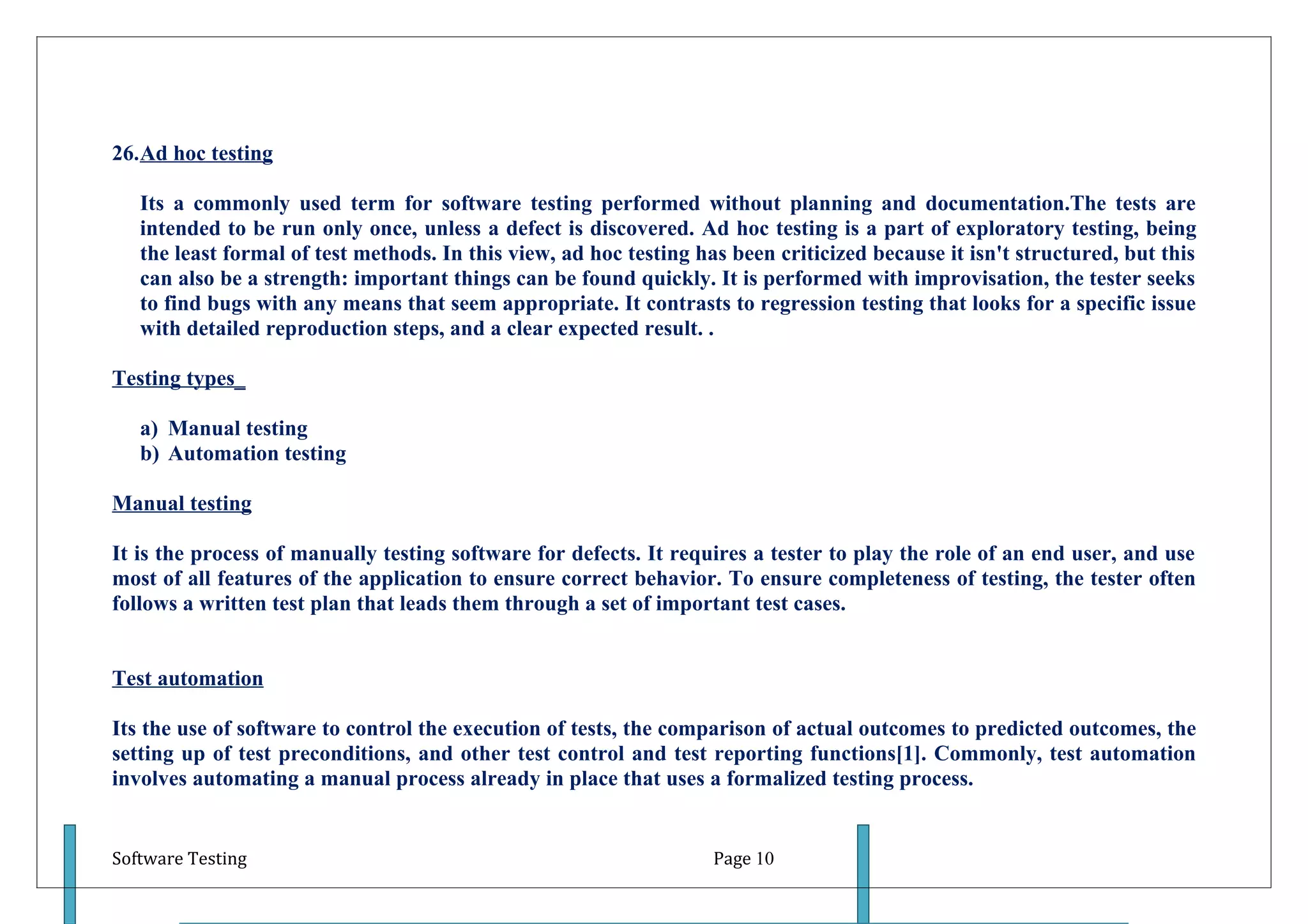 26.Ad hoc testing

   Its a commonly used term for software testing performed without planning and documentation.The tests are
   intended to be run only once, unless a defect is discovered. Ad hoc testing is a part of exploratory testing, being
   the least formal of test methods. In this view, ad hoc testing has been criticized because it isn't structured, but this
   can also be a strength: important things can be found quickly. It is performed with improvisation, the tester seeks
   to find bugs with any means that seem appropriate. It contrasts to regression testing that looks for a specific issue
   with detailed reproduction steps, and a clear expected result. .

Testing types_

   a) Manual testing
   b) Automation testing

Manual testing

It is the process of manually testing software for defects. It requires a tester to play the role of an end user, and use
most of all features of the application to ensure correct behavior. To ensure completeness of testing, the tester often
follows a written test plan that leads them through a set of important test cases.


Test automation

Its the use of software to control the execution of tests, the comparison of actual outcomes to predicted outcomes, the
setting up of test preconditions, and other test control and test reporting functions[1]. Commonly, test automation
involves automating a manual process already in place that uses a formalized testing process.


Software Testing                                                    Page 10
 