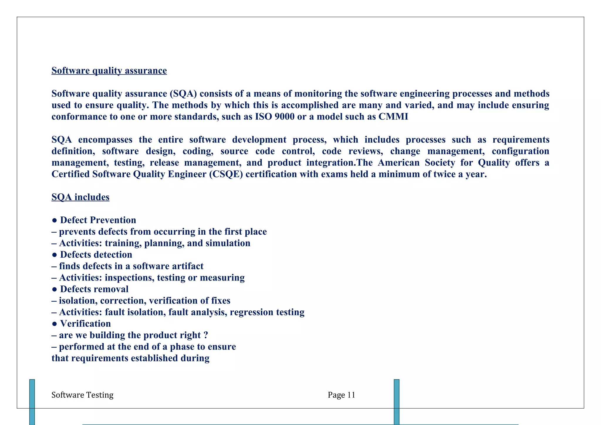 Software quality assurance

Software quality assurance (SQA) consists of a means of monitoring the software engineering processes and methods
used to ensure quality. The methods by which this is accomplished are many and varied, and may include ensuring
conformance to one or more standards, such as ISO 9000 or a model such as CMMI

SQA encompasses the entire software development process, which includes processes such as requirements
definition, software design, coding, source code control, code reviews, change management, configuration
management, testing, release management, and product integration.The American Society for Quality offers a
Certified Software Quality Engineer (CSQE) certification with exams held a minimum of twice a year.

SQA includes

● Defect Prevention
– prevents defects from occurring in the first place
– Activities: training, planning, and simulation
● Defects detection
– finds defects in a software artifact
– Activities: inspections, testing or measuring
● Defects removal
– isolation, correction, verification of fixes
– Activities: fault isolation, fault analysis, regression testing
● Verification
– are we building the product right ?
– performed at the end of a phase to ensure
that requirements established during


Software Testing                                                    Page 11
 