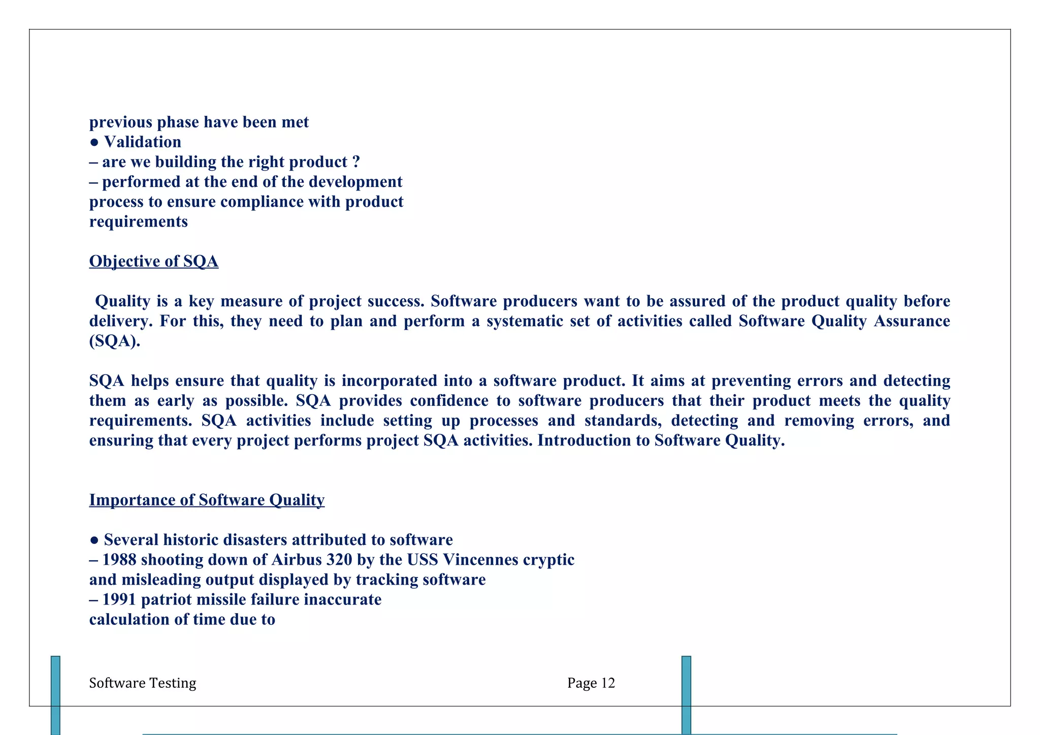 previous phase have been met
● Validation
– are we building the right product ?
– performed at the end of the development
process to ensure compliance with product
requirements

Objective of SQA

 Quality is a key measure of project success. Software producers want to be assured of the product quality before
delivery. For this, they need to plan and perform a systematic set of activities called Software Quality Assurance
(SQA).

SQA helps ensure that quality is incorporated into a software product. It aims at preventing errors and detecting
them as early as possible. SQA provides confidence to software producers that their product meets the quality
requirements. SQA activities include setting up processes and standards, detecting and removing errors, and
ensuring that every project performs project SQA activities. Introduction to Software Quality.


Importance of Software Quality

● Several historic disasters attributed to software
– 1988 shooting down of Airbus 320 by the USS Vincennes cryptic
and misleading output displayed by tracking software
– 1991 patriot missile failure inaccurate
calculation of time due to


Software Testing                                               Page 12
 