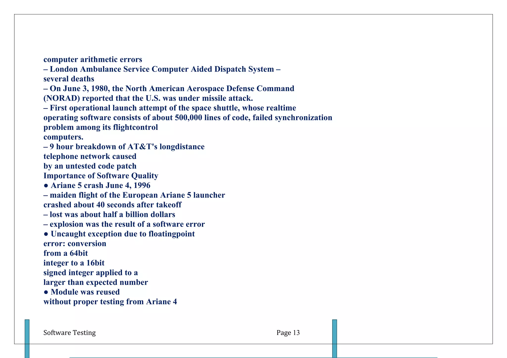 computer arithmetic errors
– London Ambulance Service Computer Aided Dispatch System –
several deaths
– On June 3, 1980, the North American Aerospace Defense Command
(NORAD) reported that the U.S. was under missile attack.
– First operational launch attempt of the space shuttle, whose realtime
operating software consists of about 500,000 lines of code, failed synchronization
problem among its flightcontrol
computers.
– 9 hour breakdown of AT&T's longdistance
telephone network caused
by an untested code patch
Importance of Software Quality
● Ariane 5 crash June 4, 1996
– maiden flight of the European Ariane 5 launcher
crashed about 40 seconds after takeoff
– lost was about half a billion dollars
– explosion was the result of a software error
● Uncaught exception due to floatingpoint
error: conversion
from a 64bit
integer to a 16bit
signed integer applied to a
larger than expected number
● Module was reused
without proper testing from Ariane 4


Software Testing                                                  Page 13
 
