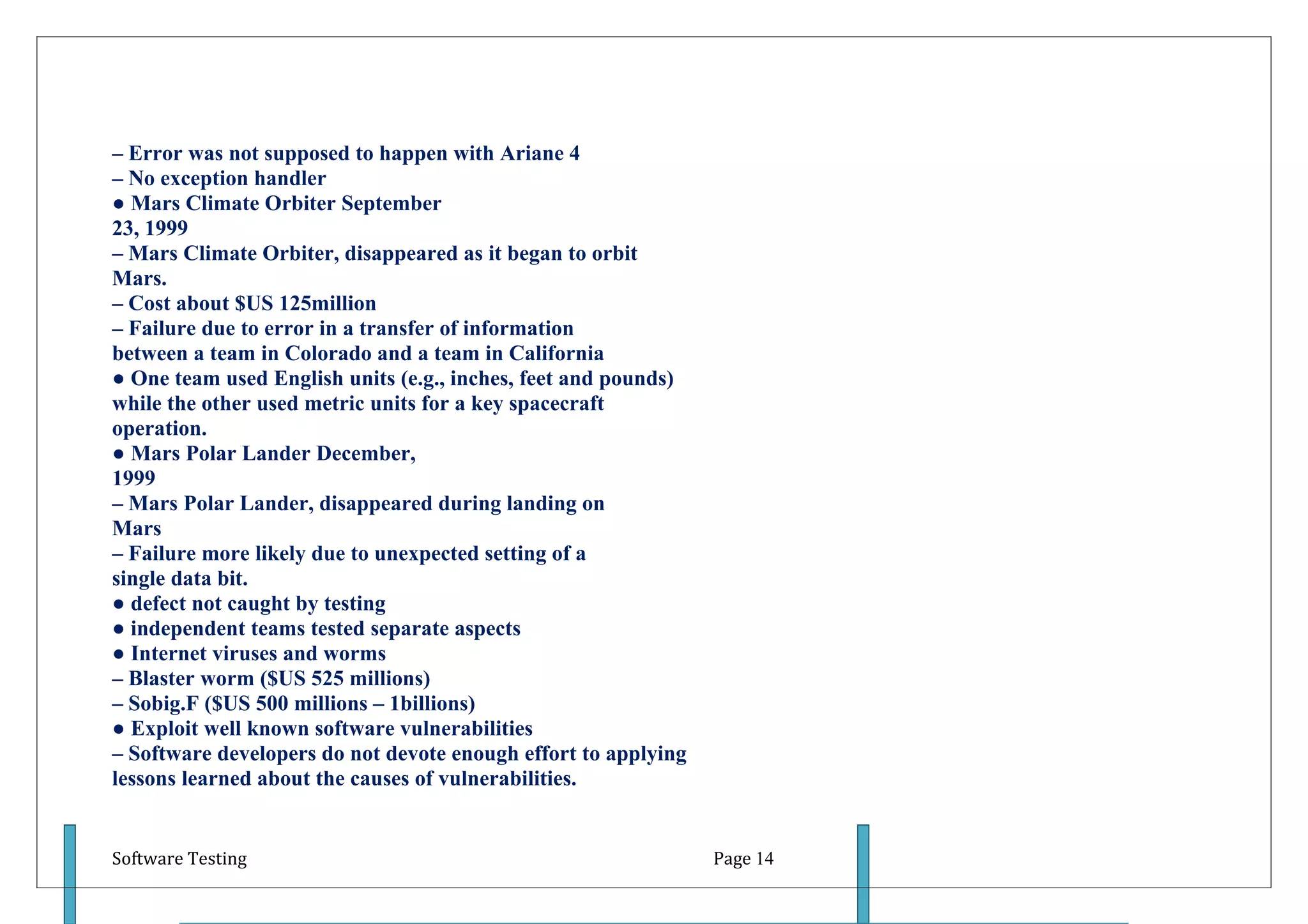– Error was not supposed to happen with Ariane 4
– No exception handler
● Mars Climate Orbiter September
23, 1999
– Mars Climate Orbiter, disappeared as it began to orbit
Mars.
– Cost about $US 125million
– Failure due to error in a transfer of information
between a team in Colorado and a team in California
● One team used English units (e.g., inches, feet and pounds)
while the other used metric units for a key spacecraft
operation.
● Mars Polar Lander December,
1999
– Mars Polar Lander, disappeared during landing on
Mars
– Failure more likely due to unexpected setting of a
single data bit.
● defect not caught by testing
● independent teams tested separate aspects
● Internet viruses and worms
– Blaster worm ($US 525 millions)
– Sobig.F ($US 500 millions – 1billions)
● Exploit well known software vulnerabilities
– Software developers do not devote enough effort to applying
lessons learned about the causes of vulnerabilities.


Software Testing                                                Page 14
 