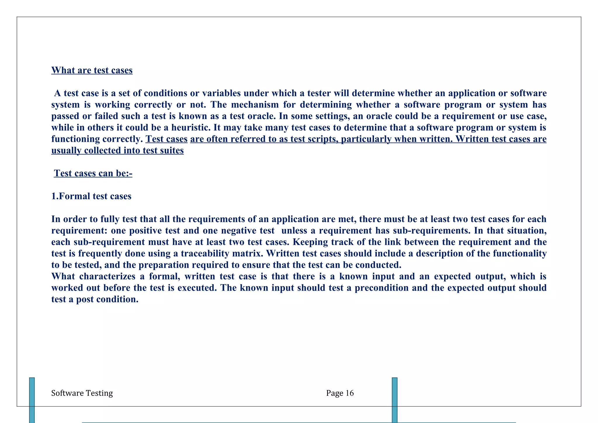 What are test cases

 A test case is a set of conditions or variables under which a tester will determine whether an application or software
system is working correctly or not. The mechanism for determining whether a software program or system has
passed or failed such a test is known as a test oracle. In some settings, an oracle could be a requirement or use case,
while in others it could be a heuristic. It may take many test cases to determine that a software program or system is
functioning correctly. Test cases are often referred to as test scripts, particularly when written. Written test cases are
usually collected into test suites

Test cases can be:-

1.Formal test cases

In order to fully test that all the requirements of an application are met, there must be at least two test cases for each
requirement: one positive test and one negative test unless a requirement has sub-requirements. In that situation,
each sub-requirement must have at least two test cases. Keeping track of the link between the requirement and the
test is frequently done using a traceability matrix. Written test cases should include a description of the functionality
to be tested, and the preparation required to ensure that the test can be conducted.
What characterizes a formal, written test case is that there is a known input and an expected output, which is
worked out before the test is executed. The known input should test a precondition and the expected output should
test a post condition.




Software Testing                                                   Page 16
 