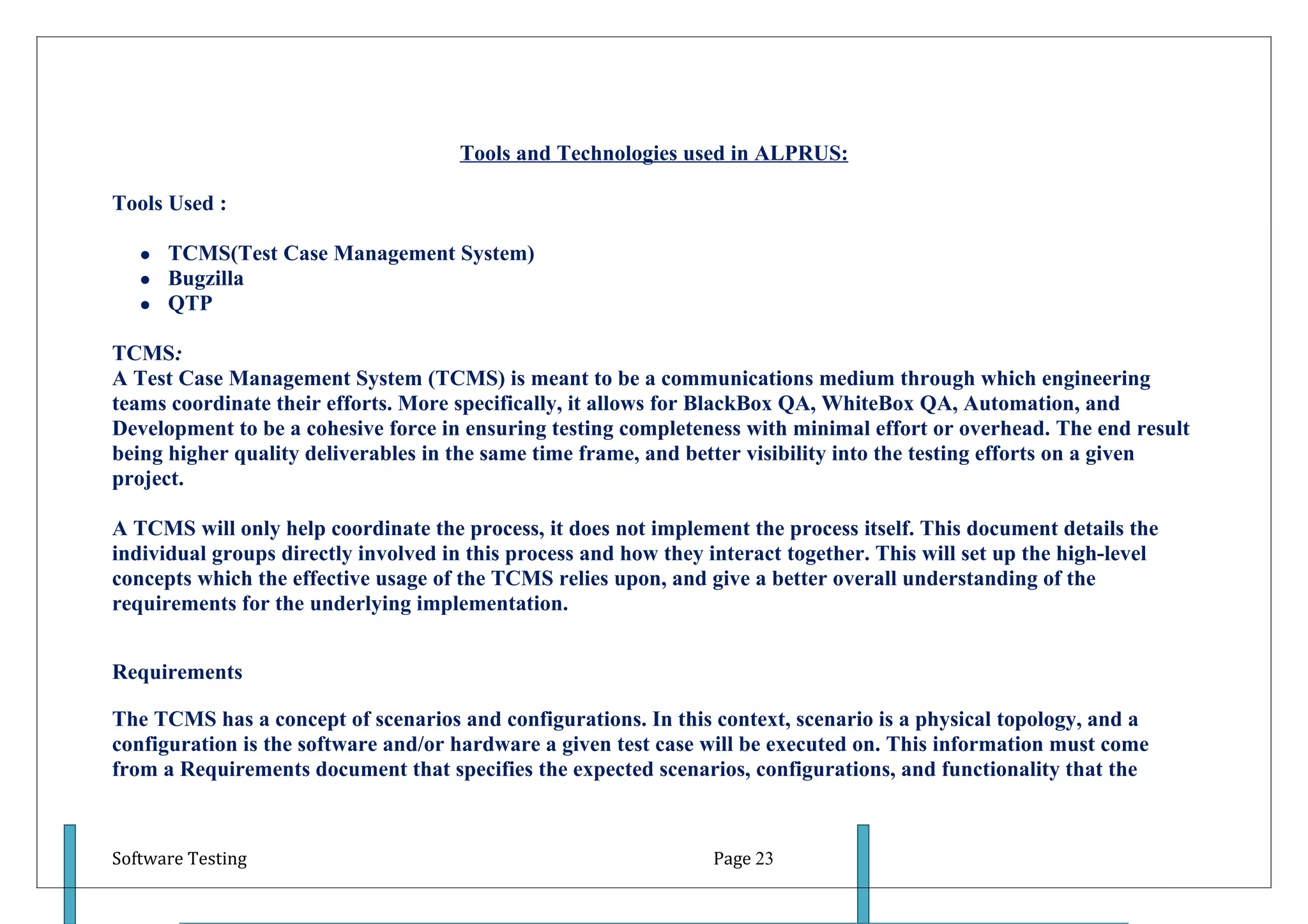 Tools and Technologies used in ALPRUS:

Tools Used :

      TCMS(Test Case Management System)
      Bugzilla
      QTP

TCMS:
A Test Case Management System (TCMS) is meant to be a communications medium through which engineering
teams coordinate their efforts. More specifically, it allows for BlackBox QA, WhiteBox QA, Automation, and
Development to be a cohesive force in ensuring testing completeness with minimal effort or overhead. The end result
being higher quality deliverables in the same time frame, and better visibility into the testing efforts on a given
project.

A TCMS will only help coordinate the process, it does not implement the process itself. This document details the
individual groups directly involved in this process and how they interact together. This will set up the high-level
concepts which the effective usage of the TCMS relies upon, and give a better overall understanding of the
requirements for the underlying implementation.


Requirements

The TCMS has a concept of scenarios and configurations. In this context, scenario is a physical topology, and a
configuration is the software and/or hardware a given test case will be executed on. This information must come
from a Requirements document that specifies the expected scenarios, configurations, and functionality that the



Software Testing                                                  Page 23
 