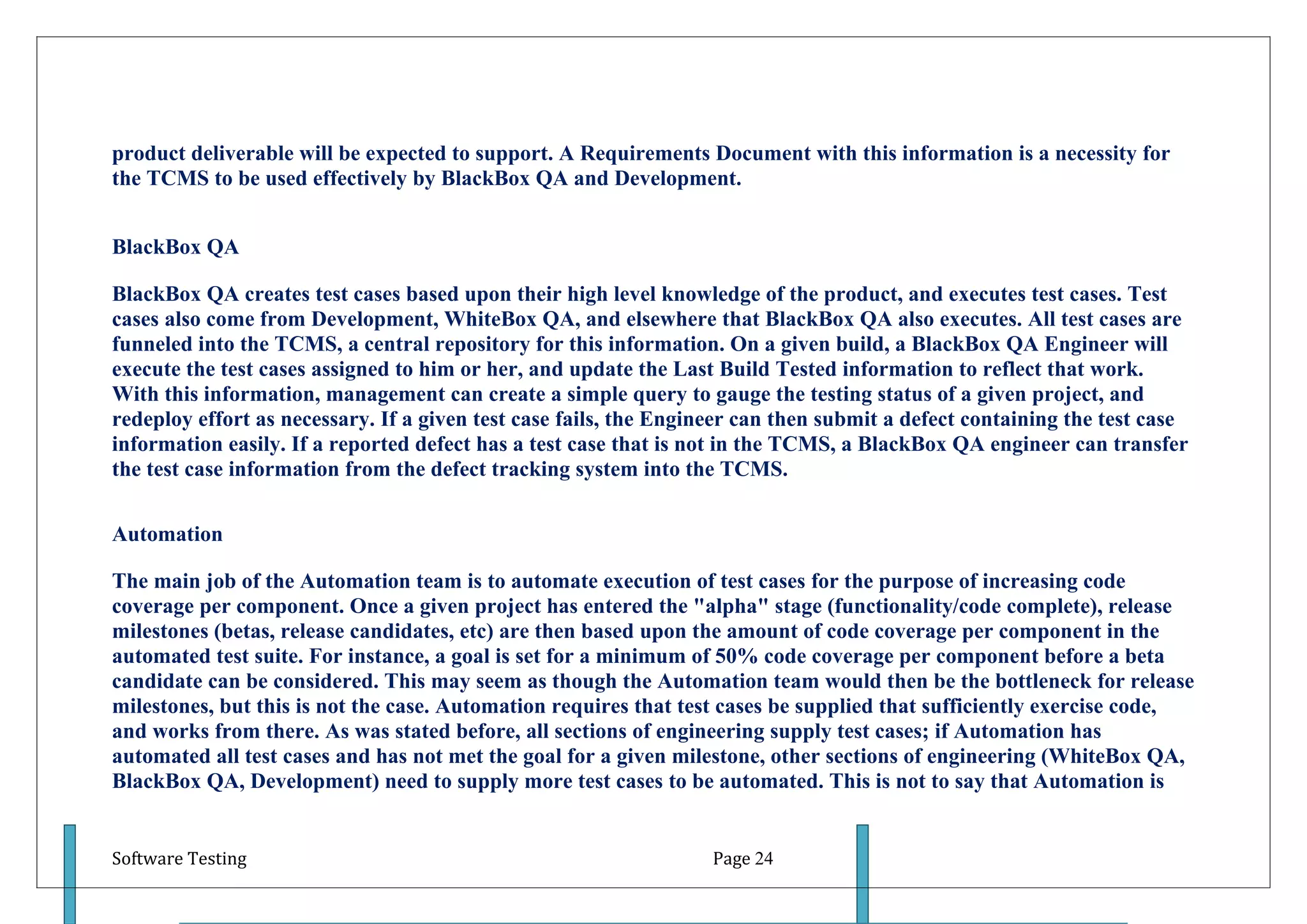 product deliverable will be expected to support. A Requirements Document with this information is a necessity for
the TCMS to be used effectively by BlackBox QA and Development.


BlackBox QA

BlackBox QA creates test cases based upon their high level knowledge of the product, and executes test cases. Test
cases also come from Development, WhiteBox QA, and elsewhere that BlackBox QA also executes. All test cases are
funneled into the TCMS, a central repository for this information. On a given build, a BlackBox QA Engineer will
execute the test cases assigned to him or her, and update the Last Build Tested information to reflect that work.
With this information, management can create a simple query to gauge the testing status of a given project, and
redeploy effort as necessary. If a given test case fails, the Engineer can then submit a defect containing the test case
information easily. If a reported defect has a test case that is not in the TCMS, a BlackBox QA engineer can transfer
the test case information from the defect tracking system into the TCMS.

Automation

The main job of the Automation team is to automate execution of test cases for the purpose of increasing code
coverage per component. Once a given project has entered the "alpha" stage (functionality/code complete), release
milestones (betas, release candidates, etc) are then based upon the amount of code coverage per component in the
automated test suite. For instance, a goal is set for a minimum of 50% code coverage per component before a beta
candidate can be considered. This may seem as though the Automation team would then be the bottleneck for release
milestones, but this is not the case. Automation requires that test cases be supplied that sufficiently exercise code,
and works from there. As was stated before, all sections of engineering supply test cases; if Automation has
automated all test cases and has not met the goal for a given milestone, other sections of engineering (WhiteBox QA,
BlackBox QA, Development) need to supply more test cases to be automated. This is not to say that Automation is


Software Testing                                                  Page 24
 