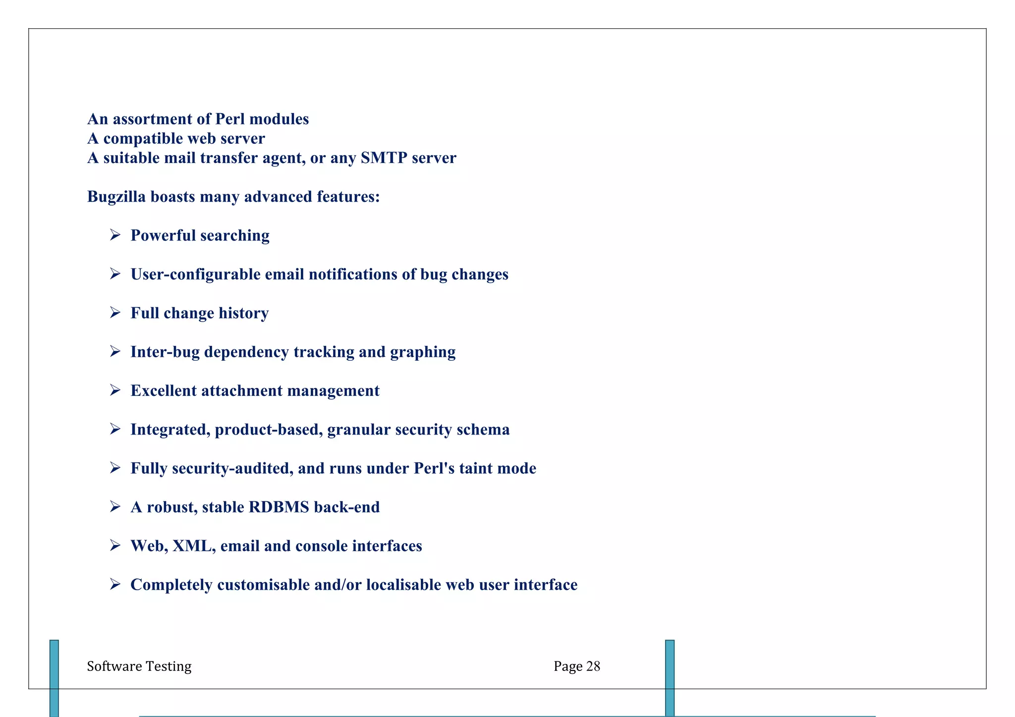 An assortment of Perl modules
A compatible web server
A suitable mail transfer agent, or any SMTP server

Bugzilla boasts many advanced features:

    Powerful searching

    User-configurable email notifications of bug changes

    Full change history

    Inter-bug dependency tracking and graphing

    Excellent attachment management

    Integrated, product-based, granular security schema

    Fully security-audited, and runs under Perl's taint mode

    A robust, stable RDBMS back-end

    Web, XML, email and console interfaces

    Completely customisable and/or localisable web user interface



Software Testing                                                Page 28
 