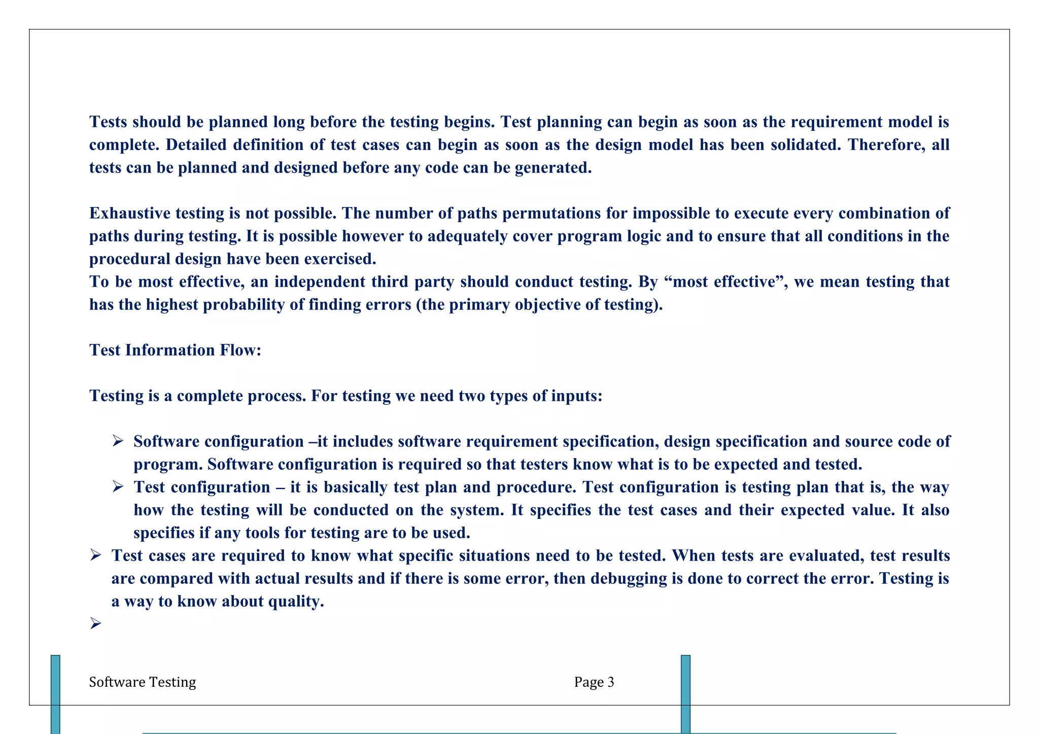 Tests should be planned long before the testing begins. Test planning can begin as soon as the requirement model is
complete. Detailed definition of test cases can begin as soon as the design model has been solidated. Therefore, all
tests can be planned and designed before any code can be generated.

Exhaustive testing is not possible. The number of paths permutations for impossible to execute every combination of
paths during testing. It is possible however to adequately cover program logic and to ensure that all conditions in the
procedural design have been exercised.
To be most effective, an independent third party should conduct testing. By “most effective”, we mean testing that
has the highest probability of finding errors (the primary objective of testing).

Test Information Flow:

Testing is a complete process. For testing we need two types of inputs:

   Software configuration –it includes software requirement specification, design specification and source code of
     program. Software configuration is required so that testers know what is to be expected and tested.
   Test configuration – it is basically test plan and procedure. Test configuration is testing plan that is, the way
     how the testing will be conducted on the system. It specifies the test cases and their expected value. It also
     specifies if any tools for testing are to be used.
 Test cases are required to know what specific situations need to be tested. When tests are evaluated, test results
  are compared with actual results and if there is some error, then debugging is done to correct the error. Testing is
  a way to know about quality.



Software Testing                                                   Page 3
 