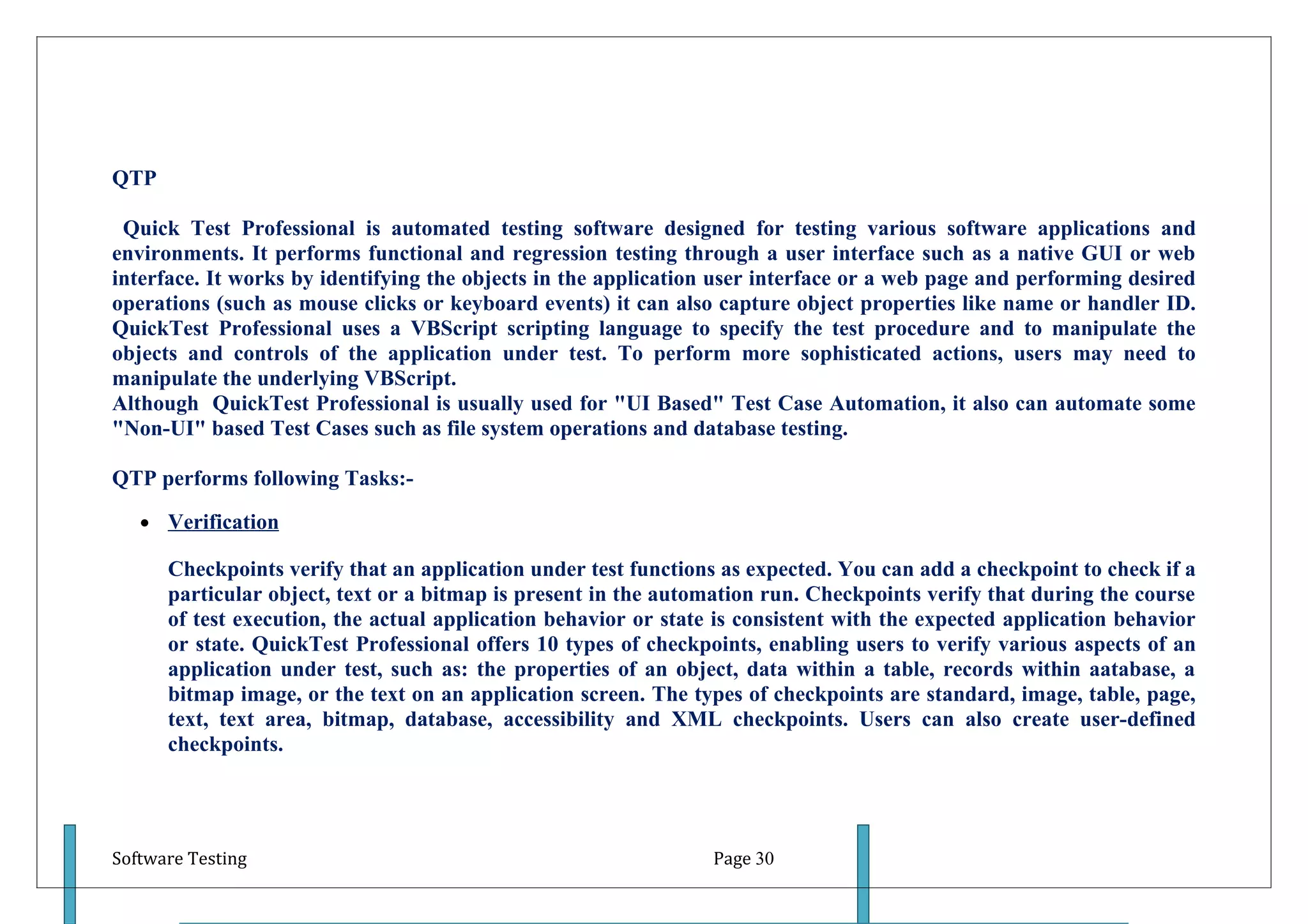 QTP

 Quick Test Professional is automated testing software designed for testing various software applications and
environments. It performs functional and regression testing through a user interface such as a native GUI or web
interface. It works by identifying the objects in the application user interface or a web page and performing desired
operations (such as mouse clicks or keyboard events) it can also capture object properties like name or handler ID.
QuickTest Professional uses a VBScript scripting language to specify the test procedure and to manipulate the
objects and controls of the application under test. To perform more sophisticated actions, users may need to
manipulate the underlying VBScript.
Although QuickTest Professional is usually used for "UI Based" Test Case Automation, it also can automate some
"Non-UI" based Test Cases such as file system operations and database testing.

QTP performs following Tasks:-

   • Verification

      Checkpoints verify that an application under test functions as expected. You can add a checkpoint to check if a
      particular object, text or a bitmap is present in the automation run. Checkpoints verify that during the course
      of test execution, the actual application behavior or state is consistent with the expected application behavior
      or state. QuickTest Professional offers 10 types of checkpoints, enabling users to verify various aspects of an
      application under test, such as: the properties of an object, data within a table, records within aatabase, a
      bitmap image, or the text on an application screen. The types of checkpoints are standard, image, table, page,
      text, text area, bitmap, database, accessibility and XML checkpoints. Users can also create user-defined
      checkpoints.




Software Testing                                                 Page 30
 