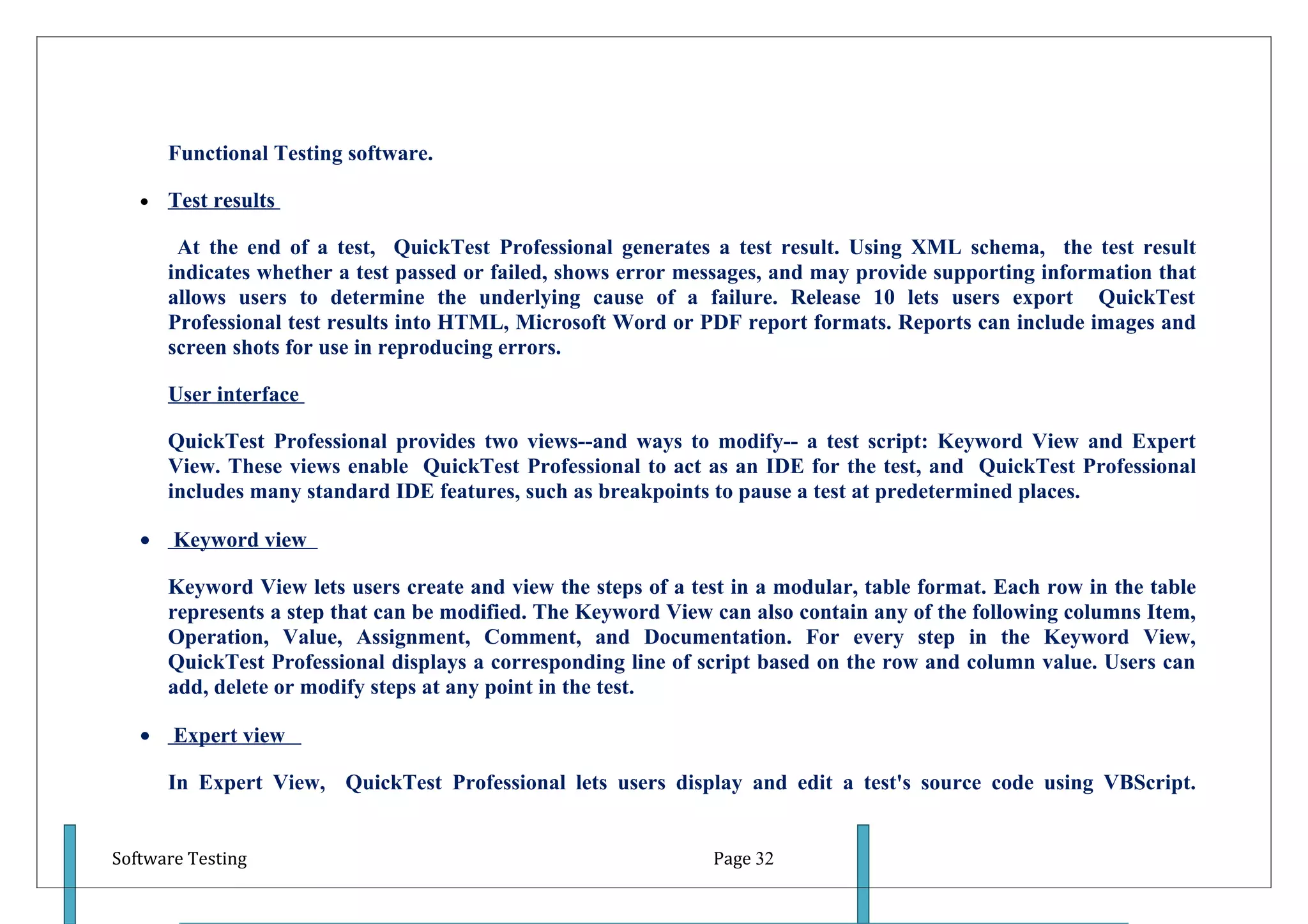 Functional Testing software.

   •   Test results

        At the end of a test, QuickTest Professional generates a test result. Using XML schema, the test result
       indicates whether a test passed or failed, shows error messages, and may provide supporting information that
       allows users to determine the underlying cause of a failure. Release 10 lets users export QuickTest
       Professional test results into HTML, Microsoft Word or PDF report formats. Reports can include images and
       screen shots for use in reproducing errors.

       User interface

       QuickTest Professional provides two views--and ways to modify-- a test script: Keyword View and Expert
       View. These views enable QuickTest Professional to act as an IDE for the test, and QuickTest Professional
       includes many standard IDE features, such as breakpoints to pause a test at predetermined places.

   •   Keyword view

       Keyword View lets users create and view the steps of a test in a modular, table format. Each row in the table
       represents a step that can be modified. The Keyword View can also contain any of the following columns Item,
       Operation, Value, Assignment, Comment, and Documentation. For every step in the Keyword View,
       QuickTest Professional displays a corresponding line of script based on the row and column value. Users can
       add, delete or modify steps at any point in the test.

   •   Expert view

       In Expert View, QuickTest Professional lets users display and edit a test's source code using VBScript.


Software Testing                                                Page 32
 