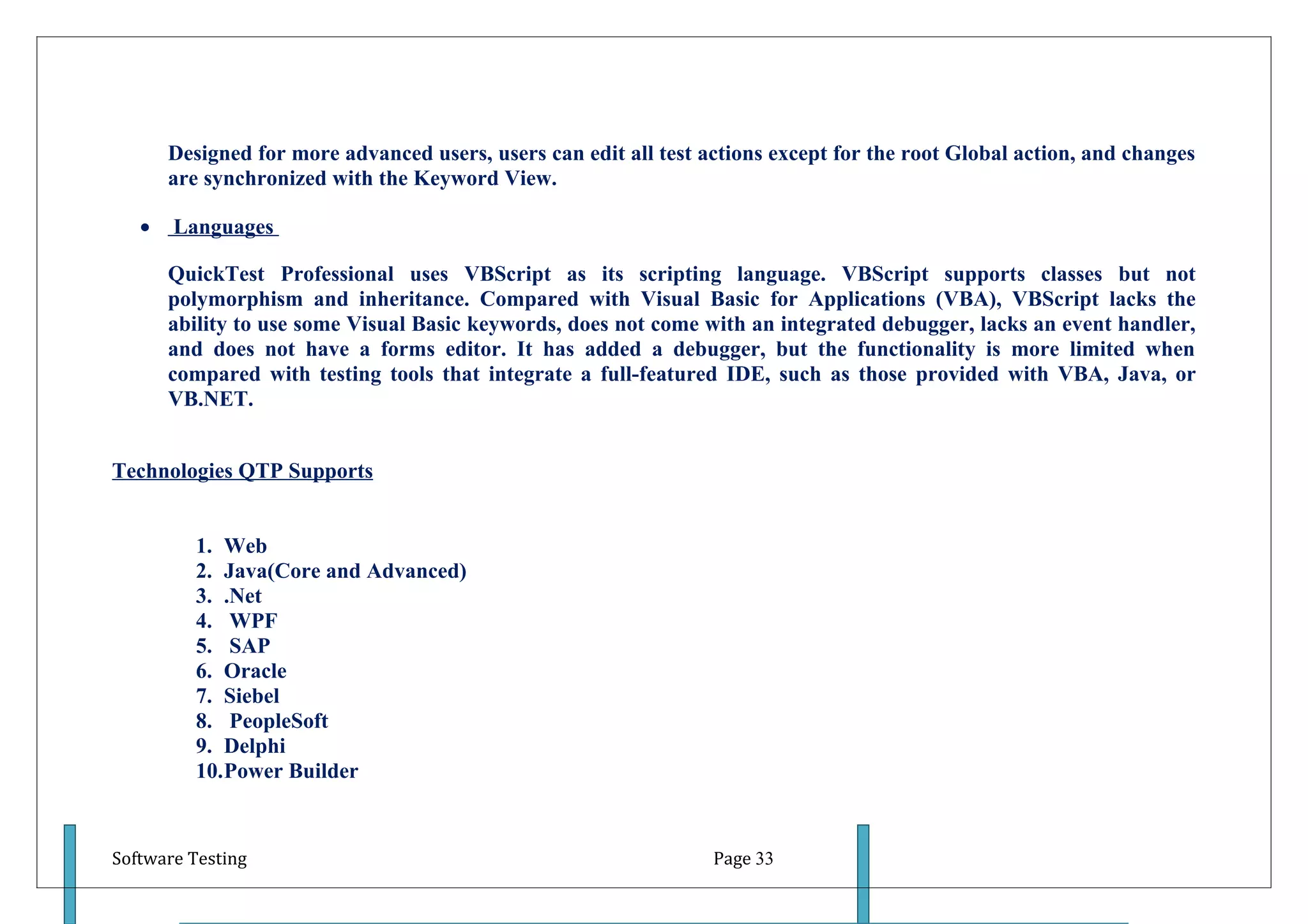 Designed for more advanced users, users can edit all test actions except for the root Global action, and changes
       are synchronized with the Keyword View.

   •   Languages

       QuickTest Professional uses VBScript as its scripting language. VBScript supports classes but not
       polymorphism and inheritance. Compared with Visual Basic for Applications (VBA), VBScript lacks the
       ability to use some Visual Basic keywords, does not come with an integrated debugger, lacks an event handler,
       and does not have a forms editor. It has added a debugger, but the functionality is more limited when
       compared with testing tools that integrate a full-featured IDE, such as those provided with VBA, Java, or
       VB.NET.


Technologies QTP Supports


          1. Web
          2. Java(Core and Advanced)
          3. .Net
          4. WPF
          5. SAP
          6. Oracle
          7. Siebel
          8. PeopleSoft
          9. Delphi
          10.Power Builder


Software Testing                                                  Page 33
 