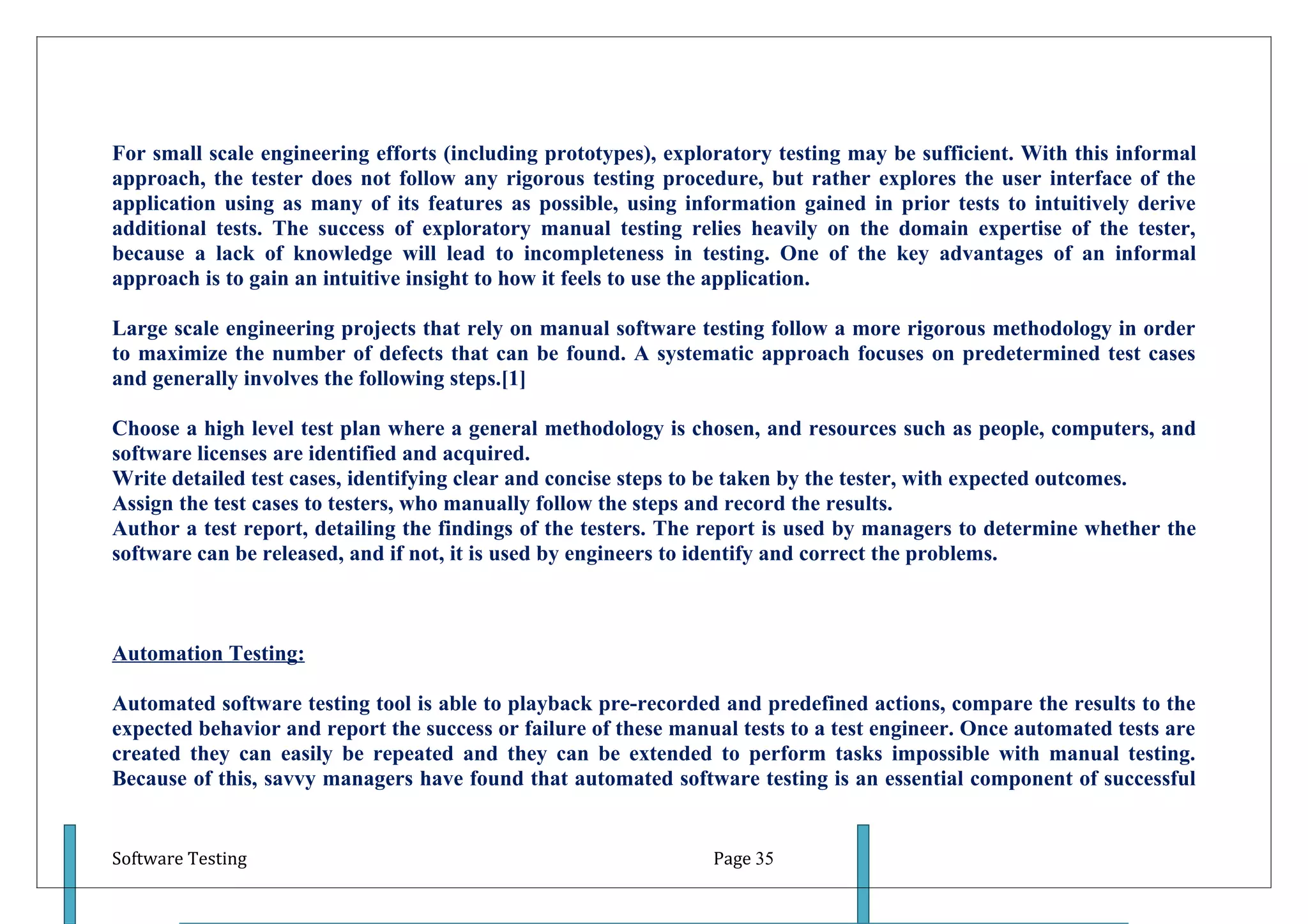 For small scale engineering efforts (including prototypes), exploratory testing may be sufficient. With this informal
approach, the tester does not follow any rigorous testing procedure, but rather explores the user interface of the
application using as many of its features as possible, using information gained in prior tests to intuitively derive
additional tests. The success of exploratory manual testing relies heavily on the domain expertise of the tester,
because a lack of knowledge will lead to incompleteness in testing. One of the key advantages of an informal
approach is to gain an intuitive insight to how it feels to use the application.

Large scale engineering projects that rely on manual software testing follow a more rigorous methodology in order
to maximize the number of defects that can be found. A systematic approach focuses on predetermined test cases
and generally involves the following steps.[1]

Choose a high level test plan where a general methodology is chosen, and resources such as people, computers, and
software licenses are identified and acquired.
Write detailed test cases, identifying clear and concise steps to be taken by the tester, with expected outcomes.
Assign the test cases to testers, who manually follow the steps and record the results.
Author a test report, detailing the findings of the testers. The report is used by managers to determine whether the
software can be released, and if not, it is used by engineers to identify and correct the problems.



Automation Testing:

Automated software testing tool is able to playback pre-recorded and predefined actions, compare the results to the
expected behavior and report the success or failure of these manual tests to a test engineer. Once automated tests are
created they can easily be repeated and they can be extended to perform tasks impossible with manual testing.
Because of this, savvy managers have found that automated software testing is an essential component of successful


Software Testing                                                 Page 35
 