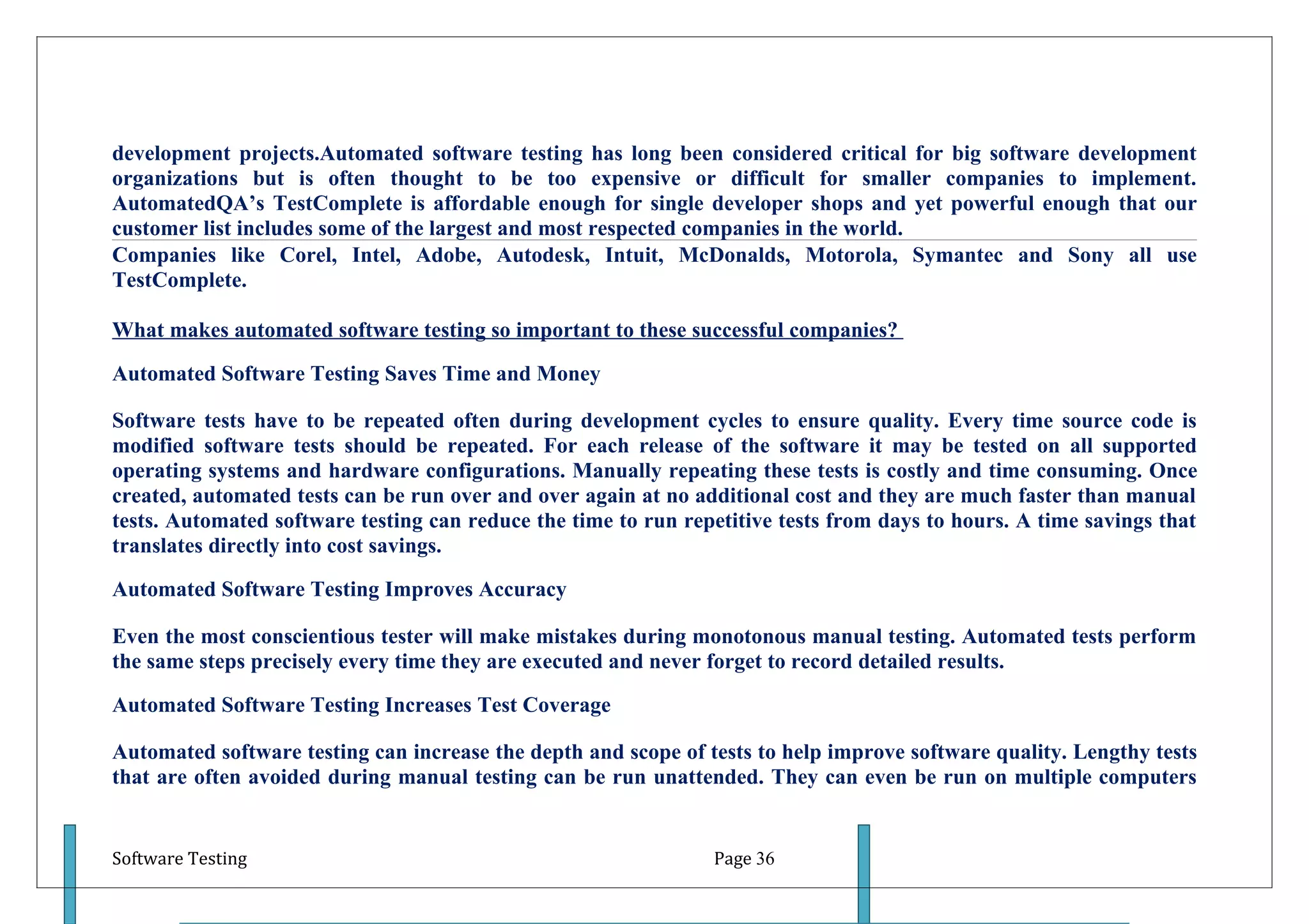 development projects.Automated software testing has long been considered critical for big software development
organizations but is often thought to be too expensive or difficult for smaller companies to implement.
AutomatedQA’s TestComplete is affordable enough for single developer shops and yet powerful enough that our
customer list includes some of the largest and most respected companies in the world.
Companies like Corel, Intel, Adobe, Autodesk, Intuit, McDonalds, Motorola, Symantec and Sony all use
TestComplete.

What makes automated software testing so important to these successful companies?

Automated Software Testing Saves Time and Money

Software tests have to be repeated often during development cycles to ensure quality. Every time source code is
modified software tests should be repeated. For each release of the software it may be tested on all supported
operating systems and hardware configurations. Manually repeating these tests is costly and time consuming. Once
created, automated tests can be run over and over again at no additional cost and they are much faster than manual
tests. Automated software testing can reduce the time to run repetitive tests from days to hours. A time savings that
translates directly into cost savings.

Automated Software Testing Improves Accuracy

Even the most conscientious tester will make mistakes during monotonous manual testing. Automated tests perform
the same steps precisely every time they are executed and never forget to record detailed results.

Automated Software Testing Increases Test Coverage

Automated software testing can increase the depth and scope of tests to help improve software quality. Lengthy tests
that are often avoided during manual testing can be run unattended. They can even be run on multiple computers


Software Testing                                                Page 36
 