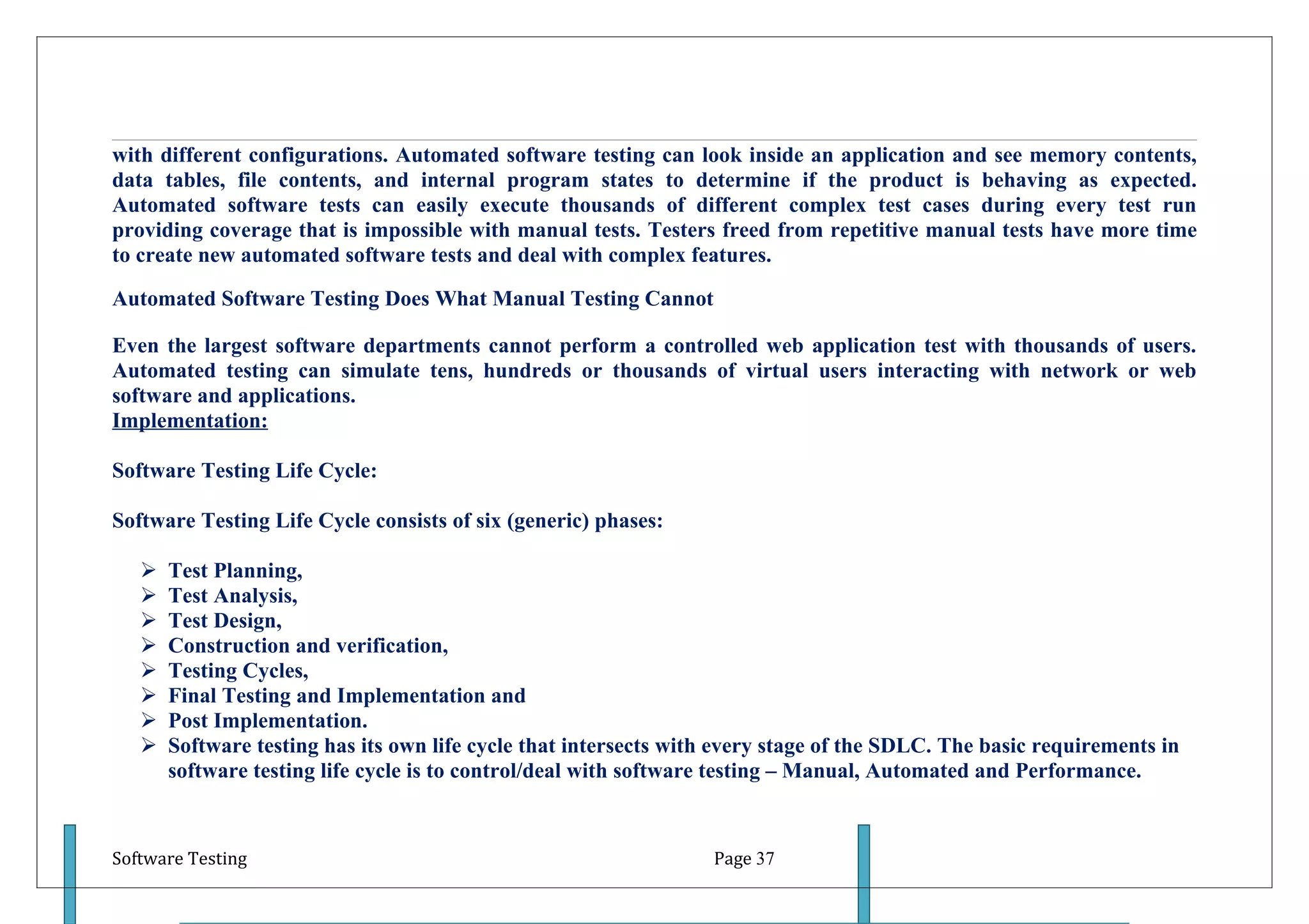 with different configurations. Automated software testing can look inside an application and see memory contents,
data tables, file contents, and internal program states to determine if the product is behaving as expected.
Automated software tests can easily execute thousands of different complex test cases during every test run
providing coverage that is impossible with manual tests. Testers freed from repetitive manual tests have more time
to create new automated software tests and deal with complex features.

Automated Software Testing Does What Manual Testing Cannot

Even the largest software departments cannot perform a controlled web application test with thousands of users.
Automated testing can simulate tens, hundreds or thousands of virtual users interacting with network or web
software and applications.
Implementation:

Software Testing Life Cycle:

Software Testing Life Cycle consists of six (generic) phases:

      Test Planning,
      Test Analysis,
      Test Design,
      Construction and verification,
      Testing Cycles,
      Final Testing and Implementation and
      Post Implementation.
      Software testing has its own life cycle that intersects with every stage of the SDLC. The basic requirements in
       software testing life cycle is to control/deal with software testing – Manual, Automated and Performance.



Software Testing                                                  Page 37
 