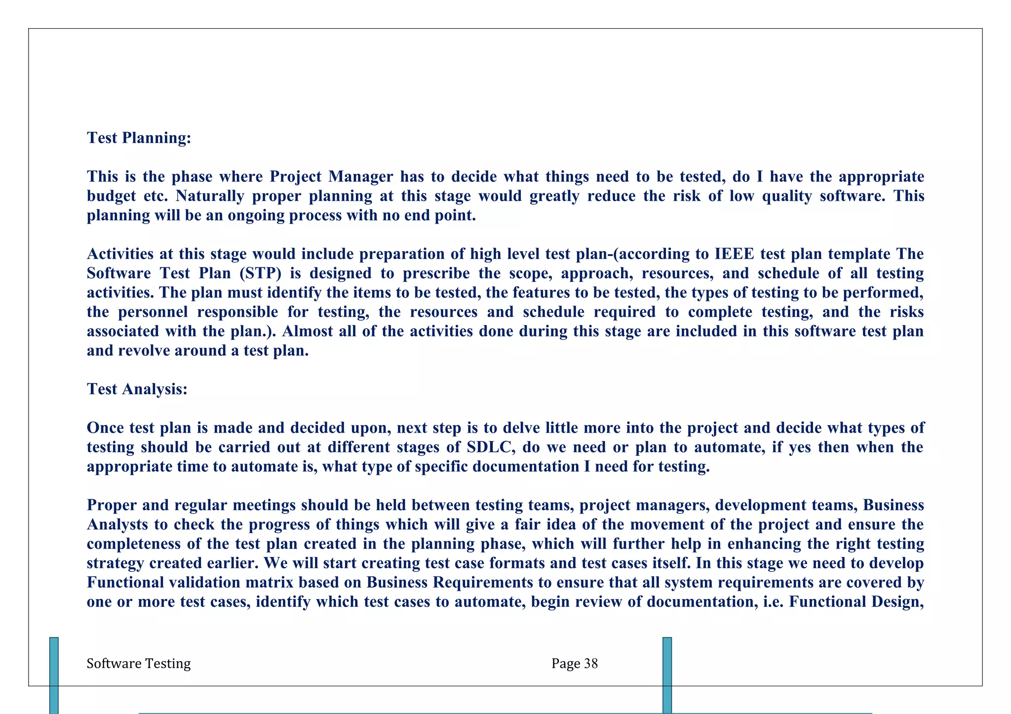 Test Planning:

This is the phase where Project Manager has to decide what things need to be tested, do I have the appropriate
budget etc. Naturally proper planning at this stage would greatly reduce the risk of low quality software. This
planning will be an ongoing process with no end point.

Activities at this stage would include preparation of high level test plan-(according to IEEE test plan template The
Software Test Plan (STP) is designed to prescribe the scope, approach, resources, and schedule of all testing
activities. The plan must identify the items to be tested, the features to be tested, the types of testing to be performed,
the personnel responsible for testing, the resources and schedule required to complete testing, and the risks
associated with the plan.). Almost all of the activities done during this stage are included in this software test plan
and revolve around a test plan.

Test Analysis:

Once test plan is made and decided upon, next step is to delve little more into the project and decide what types of
testing should be carried out at different stages of SDLC, do we need or plan to automate, if yes then when the
appropriate time to automate is, what type of specific documentation I need for testing.

Proper and regular meetings should be held between testing teams, project managers, development teams, Business
Analysts to check the progress of things which will give a fair idea of the movement of the project and ensure the
completeness of the test plan created in the planning phase, which will further help in enhancing the right testing
strategy created earlier. We will start creating test case formats and test cases itself. In this stage we need to develop
Functional validation matrix based on Business Requirements to ensure that all system requirements are covered by
one or more test cases, identify which test cases to automate, begin review of documentation, i.e. Functional Design,


Software Testing                                                    Page 38
 