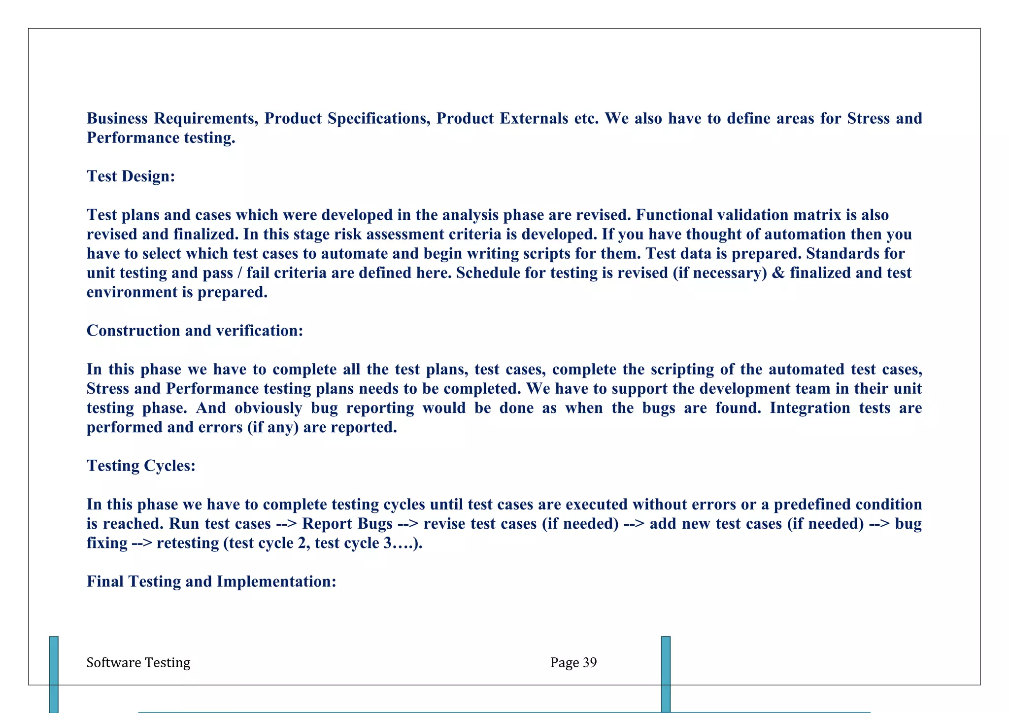 Business Requirements, Product Specifications, Product Externals etc. We also have to define areas for Stress and
Performance testing.

Test Design:

Test plans and cases which were developed in the analysis phase are revised. Functional validation matrix is also
revised and finalized. In this stage risk assessment criteria is developed. If you have thought of automation then you
have to select which test cases to automate and begin writing scripts for them. Test data is prepared. Standards for
unit testing and pass / fail criteria are defined here. Schedule for testing is revised (if necessary) & finalized and test
environment is prepared.

Construction and verification:

In this phase we have to complete all the test plans, test cases, complete the scripting of the automated test cases,
Stress and Performance testing plans needs to be completed. We have to support the development team in their unit
testing phase. And obviously bug reporting would be done as when the bugs are found. Integration tests are
performed and errors (if any) are reported.

Testing Cycles:

In this phase we have to complete testing cycles until test cases are executed without errors or a predefined condition
is reached. Run test cases --> Report Bugs --> revise test cases (if needed) --> add new test cases (if needed) --> bug
fixing --> retesting (test cycle 2, test cycle 3….).

Final Testing and Implementation:



Software Testing                                                     Page 39
 