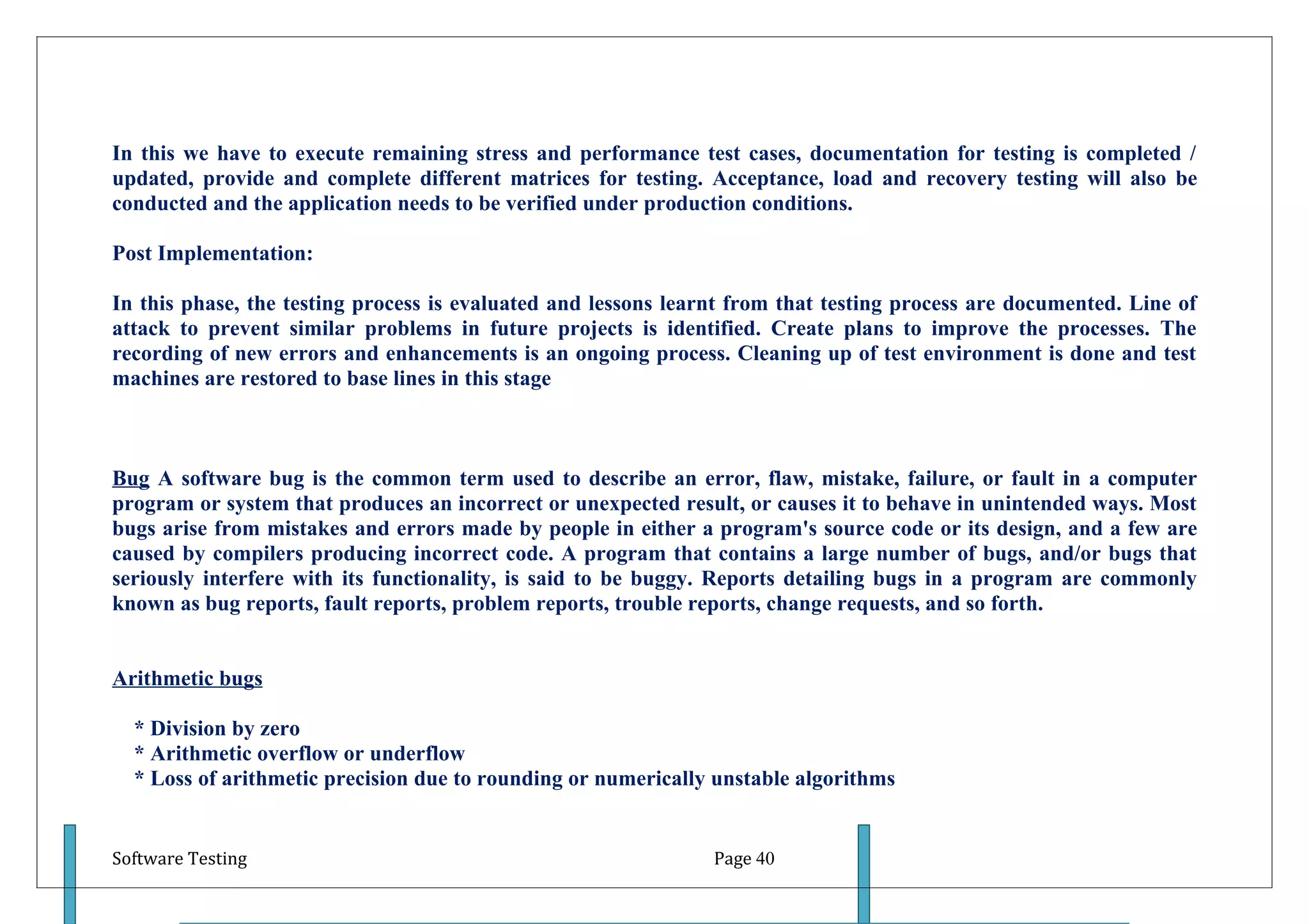 In this we have to execute remaining stress and performance test cases, documentation for testing is completed /
updated, provide and complete different matrices for testing. Acceptance, load and recovery testing will also be
conducted and the application needs to be verified under production conditions.

Post Implementation:

In this phase, the testing process is evaluated and lessons learnt from that testing process are documented. Line of
attack to prevent similar problems in future projects is identified. Create plans to improve the processes. The
recording of new errors and enhancements is an ongoing process. Cleaning up of test environment is done and test
machines are restored to base lines in this stage



Bug A software bug is the common term used to describe an error, flaw, mistake, failure, or fault in a computer
program or system that produces an incorrect or unexpected result, or causes it to behave in unintended ways. Most
bugs arise from mistakes and errors made by people in either a program's source code or its design, and a few are
caused by compilers producing incorrect code. A program that contains a large number of bugs, and/or bugs that
seriously interfere with its functionality, is said to be buggy. Reports detailing bugs in a program are commonly
known as bug reports, fault reports, problem reports, trouble reports, change requests, and so forth.


Arithmetic bugs

  * Division by zero
  * Arithmetic overflow or underflow
  * Loss of arithmetic precision due to rounding or numerically unstable algorithms


Software Testing                                                Page 40
 