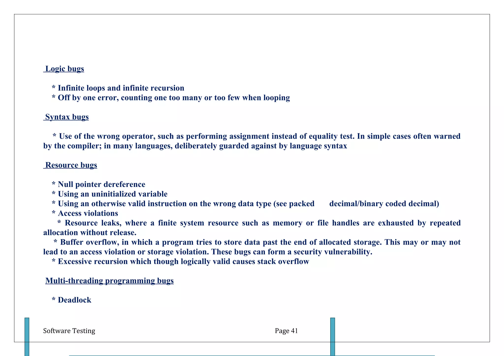 Logic bugs

  * Infinite loops and infinite recursion
  * Off by one error, counting one too many or too few when looping

Syntax bugs

  * Use of the wrong operator, such as performing assignment instead of equality test. In simple cases often warned
by the compiler; in many languages, deliberately guarded against by language syntax

Resource bugs

   * Null pointer dereference
   * Using an uninitialized variable
   * Using an otherwise valid instruction on the wrong data type (see packed      decimal/binary coded decimal)
   * Access violations
     * Resource leaks, where a finite system resource such as memory or file handles are exhausted by repeated
allocation without release.
   * Buffer overflow, in which a program tries to store data past the end of allocated storage. This may or may not
lead to an access violation or storage violation. These bugs can form a security vulnerability.
   * Excessive recursion which though logically valid causes stack overflow

Multi-threading programming bugs

  * Deadlock


Software Testing                                               Page 41
 