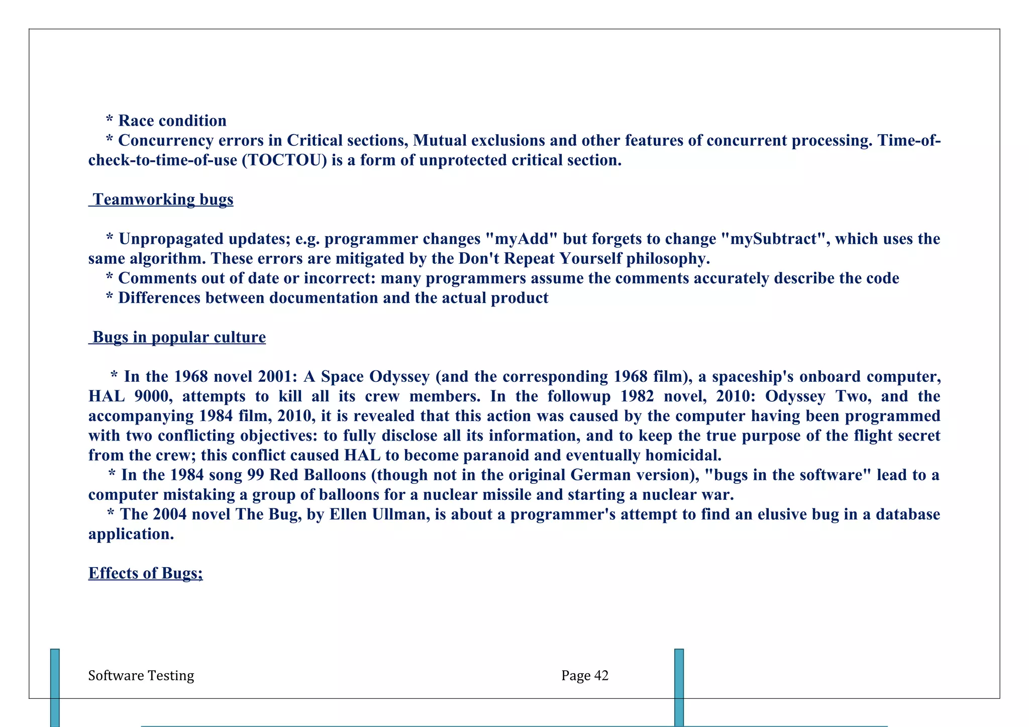 * Race condition
  * Concurrency errors in Critical sections, Mutual exclusions and other features of concurrent processing. Time-of-
check-to-time-of-use (TOCTOU) is a form of unprotected critical section.

Teamworking bugs

  * Unpropagated updates; e.g. programmer changes "myAdd" but forgets to change "mySubtract", which uses the
same algorithm. These errors are mitigated by the Don't Repeat Yourself philosophy.
  * Comments out of date or incorrect: many programmers assume the comments accurately describe the code
  * Differences between documentation and the actual product

Bugs in popular culture

   * In the 1968 novel 2001: A Space Odyssey (and the corresponding 1968 film), a spaceship's onboard computer,
HAL 9000, attempts to kill all its crew members. In the followup 1982 novel, 2010: Odyssey Two, and the
accompanying 1984 film, 2010, it is revealed that this action was caused by the computer having been programmed
with two conflicting objectives: to fully disclose all its information, and to keep the true purpose of the flight secret
from the crew; this conflict caused HAL to become paranoid and eventually homicidal.
   * In the 1984 song 99 Red Balloons (though not in the original German version), "bugs in the software" lead to a
computer mistaking a group of balloons for a nuclear missile and starting a nuclear war.
   * The 2004 novel The Bug, by Ellen Ullman, is about a programmer's attempt to find an elusive bug in a database
application.

Effects of Bugs;




Software Testing                                                   Page 42
 
