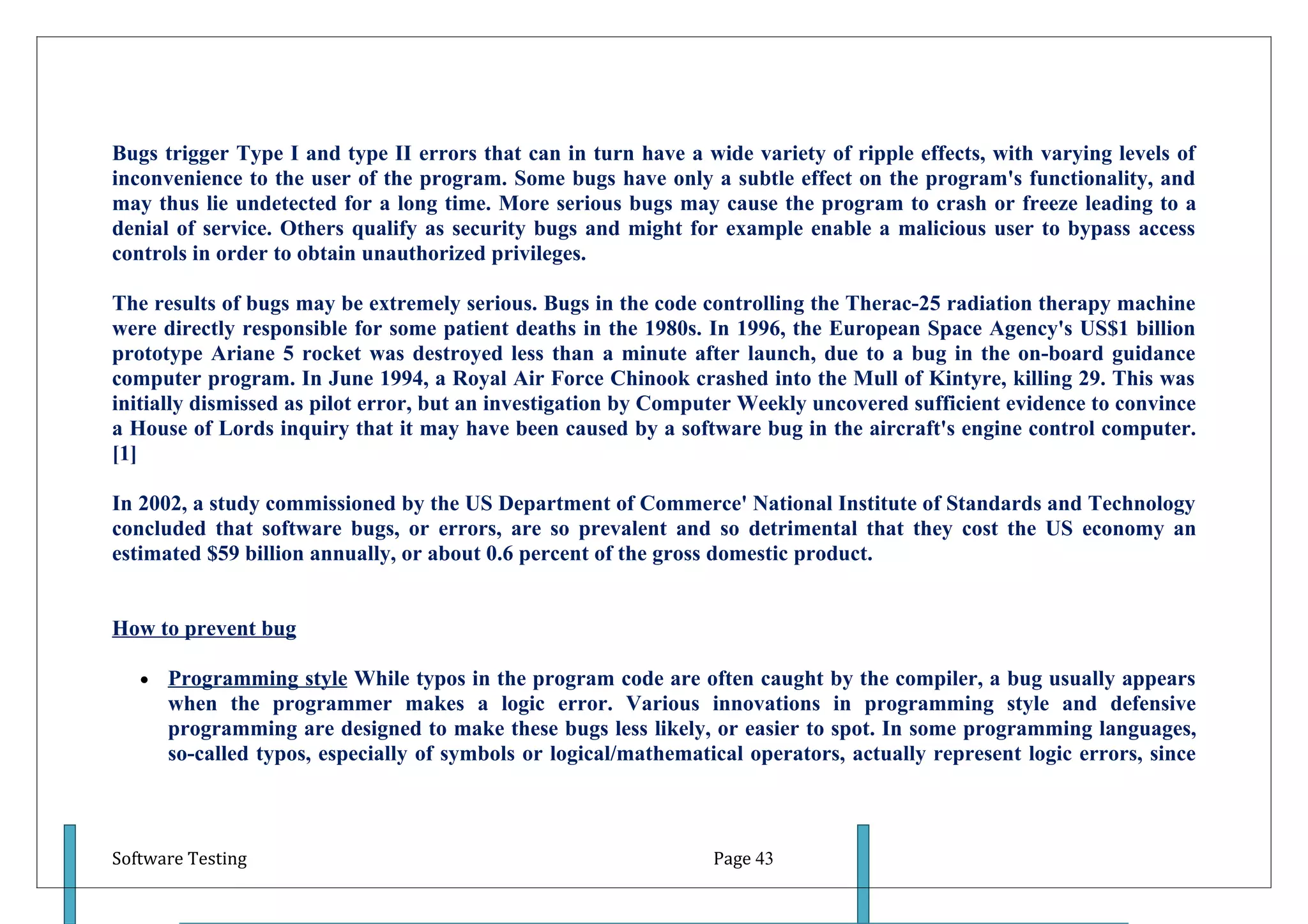 Bugs trigger Type I and type II errors that can in turn have a wide variety of ripple effects, with varying levels of
inconvenience to the user of the program. Some bugs have only a subtle effect on the program's functionality, and
may thus lie undetected for a long time. More serious bugs may cause the program to crash or freeze leading to a
denial of service. Others qualify as security bugs and might for example enable a malicious user to bypass access
controls in order to obtain unauthorized privileges.

The results of bugs may be extremely serious. Bugs in the code controlling the Therac-25 radiation therapy machine
were directly responsible for some patient deaths in the 1980s. In 1996, the European Space Agency's US$1 billion
prototype Ariane 5 rocket was destroyed less than a minute after launch, due to a bug in the on-board guidance
computer program. In June 1994, a Royal Air Force Chinook crashed into the Mull of Kintyre, killing 29. This was
initially dismissed as pilot error, but an investigation by Computer Weekly uncovered sufficient evidence to convince
a House of Lords inquiry that it may have been caused by a software bug in the aircraft's engine control computer.
[1]

In 2002, a study commissioned by the US Department of Commerce' National Institute of Standards and Technology
concluded that software bugs, or errors, are so prevalent and so detrimental that they cost the US economy an
estimated $59 billion annually, or about 0.6 percent of the gross domestic product.


How to prevent bug

   •   Programming style While typos in the program code are often caught by the compiler, a bug usually appears
       when the programmer makes a logic error. Various innovations in programming style and defensive
       programming are designed to make these bugs less likely, or easier to spot. In some programming languages,
       so-called typos, especially of symbols or logical/mathematical operators, actually represent logic errors, since



Software Testing                                                  Page 43
 