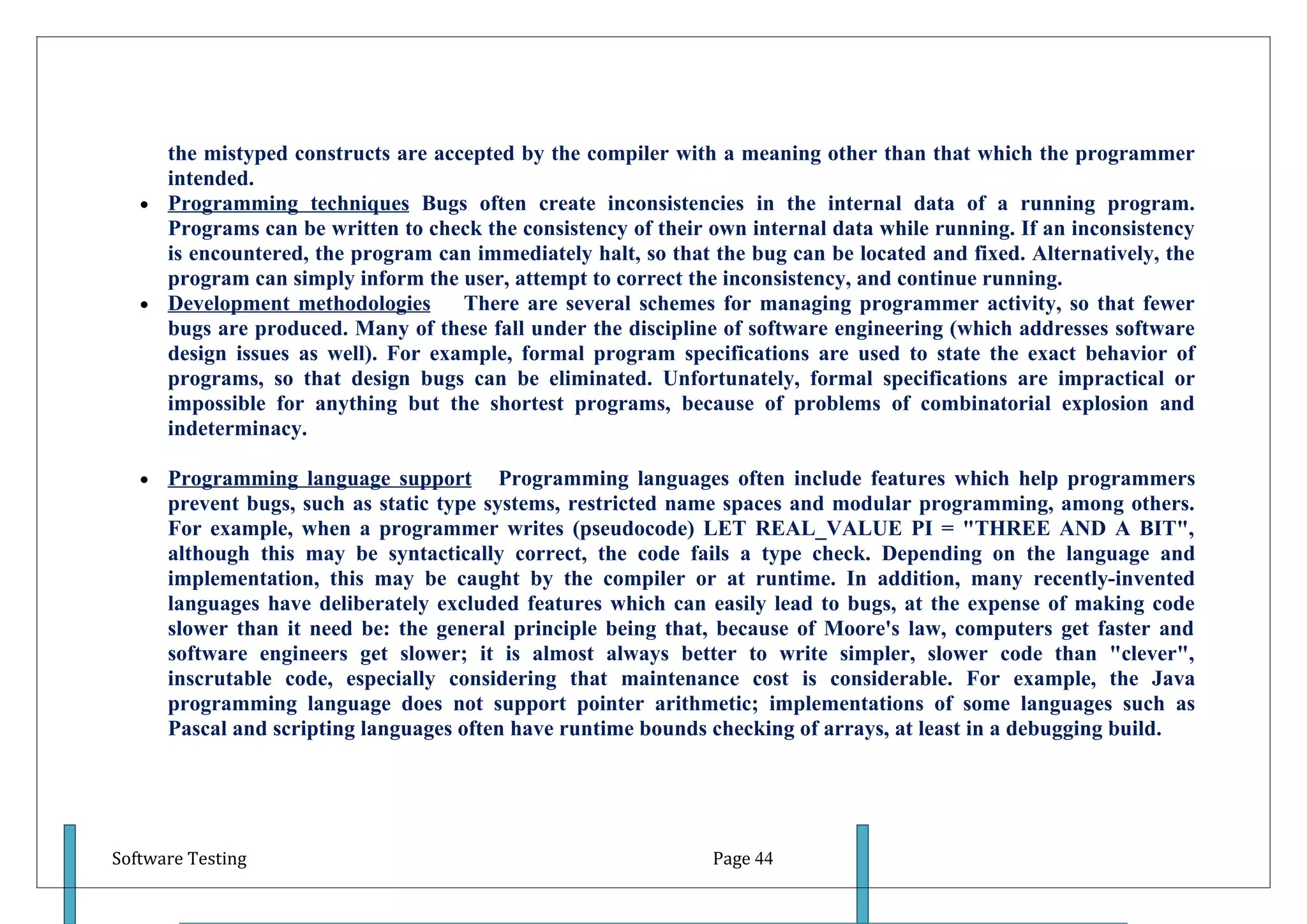 the mistyped constructs are accepted by the compiler with a meaning other than that which the programmer
     intended.
   • Programming techniques Bugs often create inconsistencies in the internal data of a running program.
     Programs can be written to check the consistency of their own internal data while running. If an inconsistency
     is encountered, the program can immediately halt, so that the bug can be located and fixed. Alternatively, the
     program can simply inform the user, attempt to correct the inconsistency, and continue running.
   • Development methodologies      There are several schemes for managing programmer activity, so that fewer
     bugs are produced. Many of these fall under the discipline of software engineering (which addresses software
     design issues as well). For example, formal program specifications are used to state the exact behavior of
     programs, so that design bugs can be eliminated. Unfortunately, formal specifications are impractical or
     impossible for anything but the shortest programs, because of problems of combinatorial explosion and
     indeterminacy.

   •   Programming language support Programming languages often include features which help programmers
       prevent bugs, such as static type systems, restricted name spaces and modular programming, among others.
       For example, when a programmer writes (pseudocode) LET REAL_VALUE PI = "THREE AND A BIT",
       although this may be syntactically correct, the code fails a type check. Depending on the language and
       implementation, this may be caught by the compiler or at runtime. In addition, many recently-invented
       languages have deliberately excluded features which can easily lead to bugs, at the expense of making code
       slower than it need be: the general principle being that, because of Moore's law, computers get faster and
       software engineers get slower; it is almost always better to write simpler, slower code than "clever",
       inscrutable code, especially considering that maintenance cost is considerable. For example, the Java
       programming language does not support pointer arithmetic; implementations of some languages such as
       Pascal and scripting languages often have runtime bounds checking of arrays, at least in a debugging build.




Software Testing                                               Page 44
 