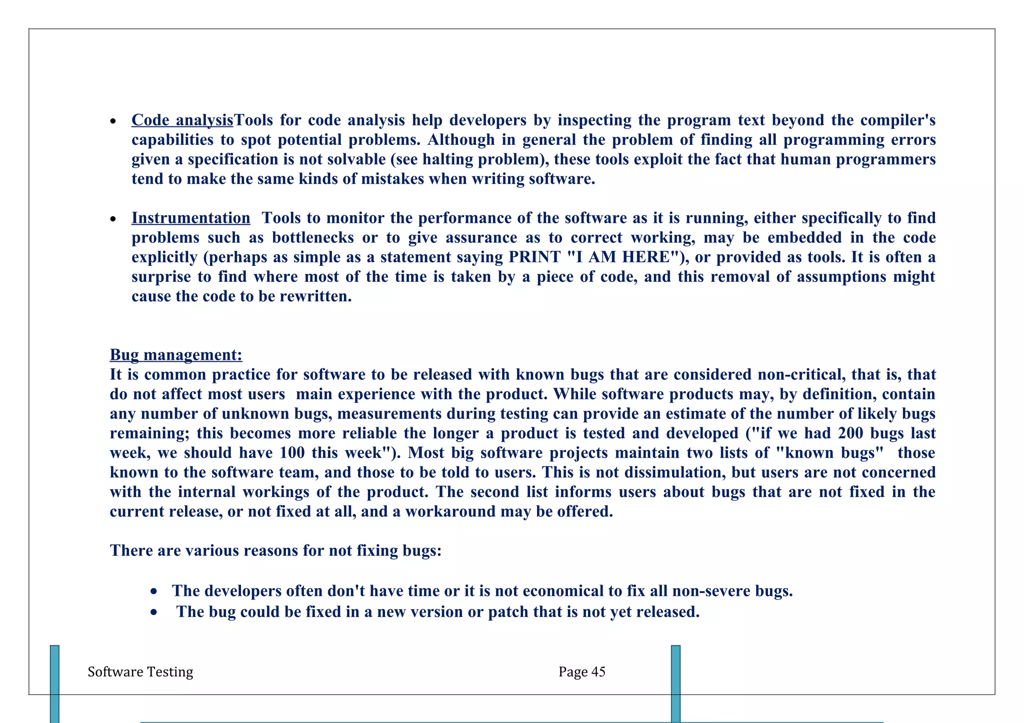 •   Code analysisTools for code analysis help developers by inspecting the program text beyond the compiler's
       capabilities to spot potential problems. Although in general the problem of finding all programming errors
       given a specification is not solvable (see halting problem), these tools exploit the fact that human programmers
       tend to make the same kinds of mistakes when writing software.

   •   Instrumentation Tools to monitor the performance of the software as it is running, either specifically to find
       problems such as bottlenecks or to give assurance as to correct working, may be embedded in the code
       explicitly (perhaps as simple as a statement saying PRINT "I AM HERE"), or provided as tools. It is often a
       surprise to find where most of the time is taken by a piece of code, and this removal of assumptions might
       cause the code to be rewritten.


   Bug management:
   It is common practice for software to be released with known bugs that are considered non-critical, that is, that
   do not affect most users main experience with the product. While software products may, by definition, contain
   any number of unknown bugs, measurements during testing can provide an estimate of the number of likely bugs
   remaining; this becomes more reliable the longer a product is tested and developed ("if we had 200 bugs last
   week, we should have 100 this week"). Most big software projects maintain two lists of "known bugs" those
   known to the software team, and those to be told to users. This is not dissimulation, but users are not concerned
   with the internal workings of the product. The second list informs users about bugs that are not fixed in the
   current release, or not fixed at all, and a workaround may be offered.

   There are various reasons for not fixing bugs:

         • The developers often don't have time or it is not economical to fix all non-severe bugs.
         • The bug could be fixed in a new version or patch that is not yet released.


Software Testing                                                  Page 45
 