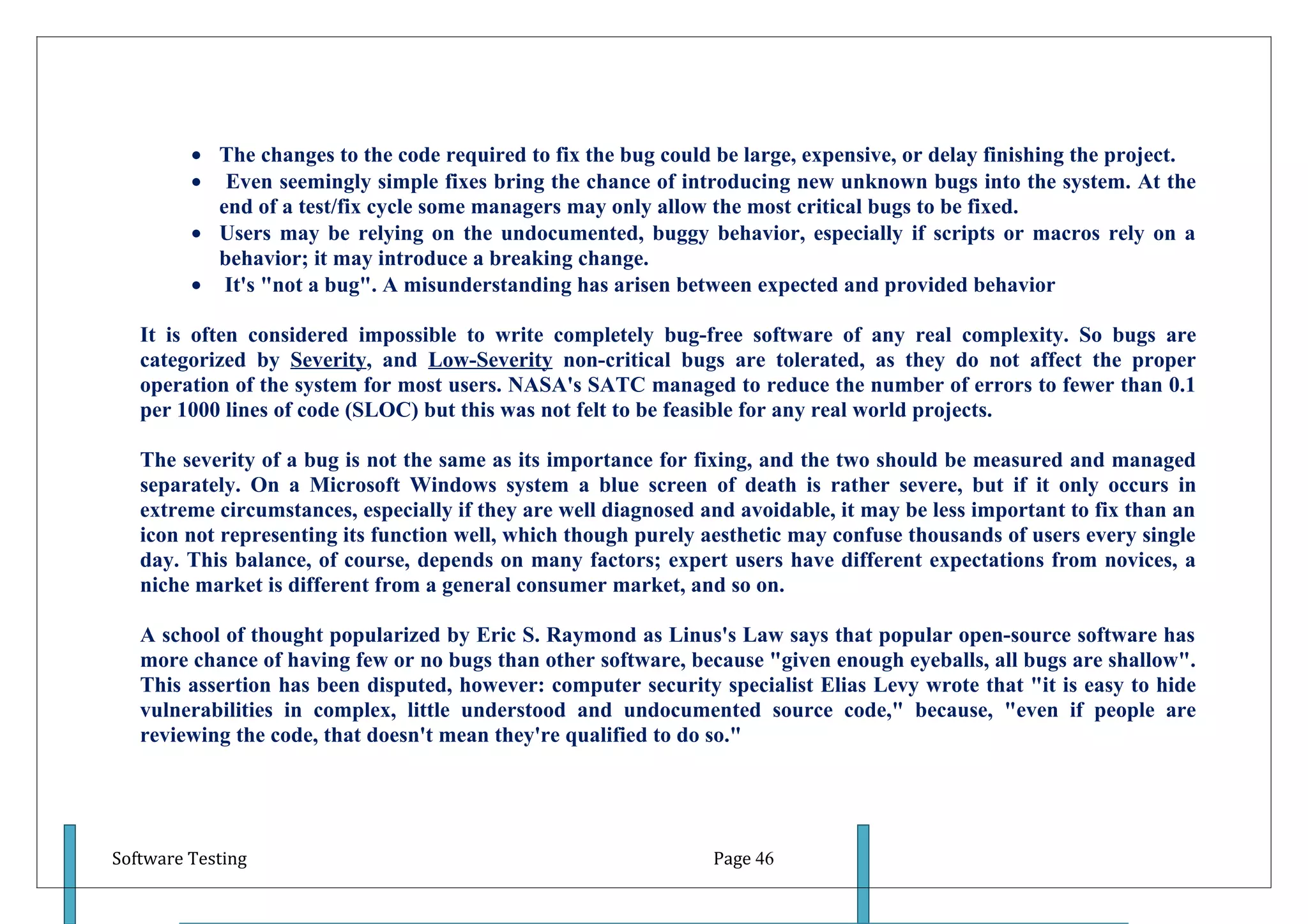 • The changes to the code required to fix the bug could be large, expensive, or delay finishing the project.
         • Even seemingly simple fixes bring the chance of introducing new unknown bugs into the system. At the
           end of a test/fix cycle some managers may only allow the most critical bugs to be fixed.
         • Users may be relying on the undocumented, buggy behavior, especially if scripts or macros rely on a
           behavior; it may introduce a breaking change.
         • It's "not a bug". A misunderstanding has arisen between expected and provided behavior

   It is often considered impossible to write completely bug-free software of any real complexity. So bugs are
   categorized by Severity, and Low-Severity non-critical bugs are tolerated, as they do not affect the proper
   operation of the system for most users. NASA's SATC managed to reduce the number of errors to fewer than 0.1
   per 1000 lines of code (SLOC) but this was not felt to be feasible for any real world projects.

   The severity of a bug is not the same as its importance for fixing, and the two should be measured and managed
   separately. On a Microsoft Windows system a blue screen of death is rather severe, but if it only occurs in
   extreme circumstances, especially if they are well diagnosed and avoidable, it may be less important to fix than an
   icon not representing its function well, which though purely aesthetic may confuse thousands of users every single
   day. This balance, of course, depends on many factors; expert users have different expectations from novices, a
   niche market is different from a general consumer market, and so on.

   A school of thought popularized by Eric S. Raymond as Linus's Law says that popular open-source software has
   more chance of having few or no bugs than other software, because "given enough eyeballs, all bugs are shallow".
   This assertion has been disputed, however: computer security specialist Elias Levy wrote that "it is easy to hide
   vulnerabilities in complex, little understood and undocumented source code," because, "even if people are
   reviewing the code, that doesn't mean they're qualified to do so."




Software Testing                                                 Page 46
 