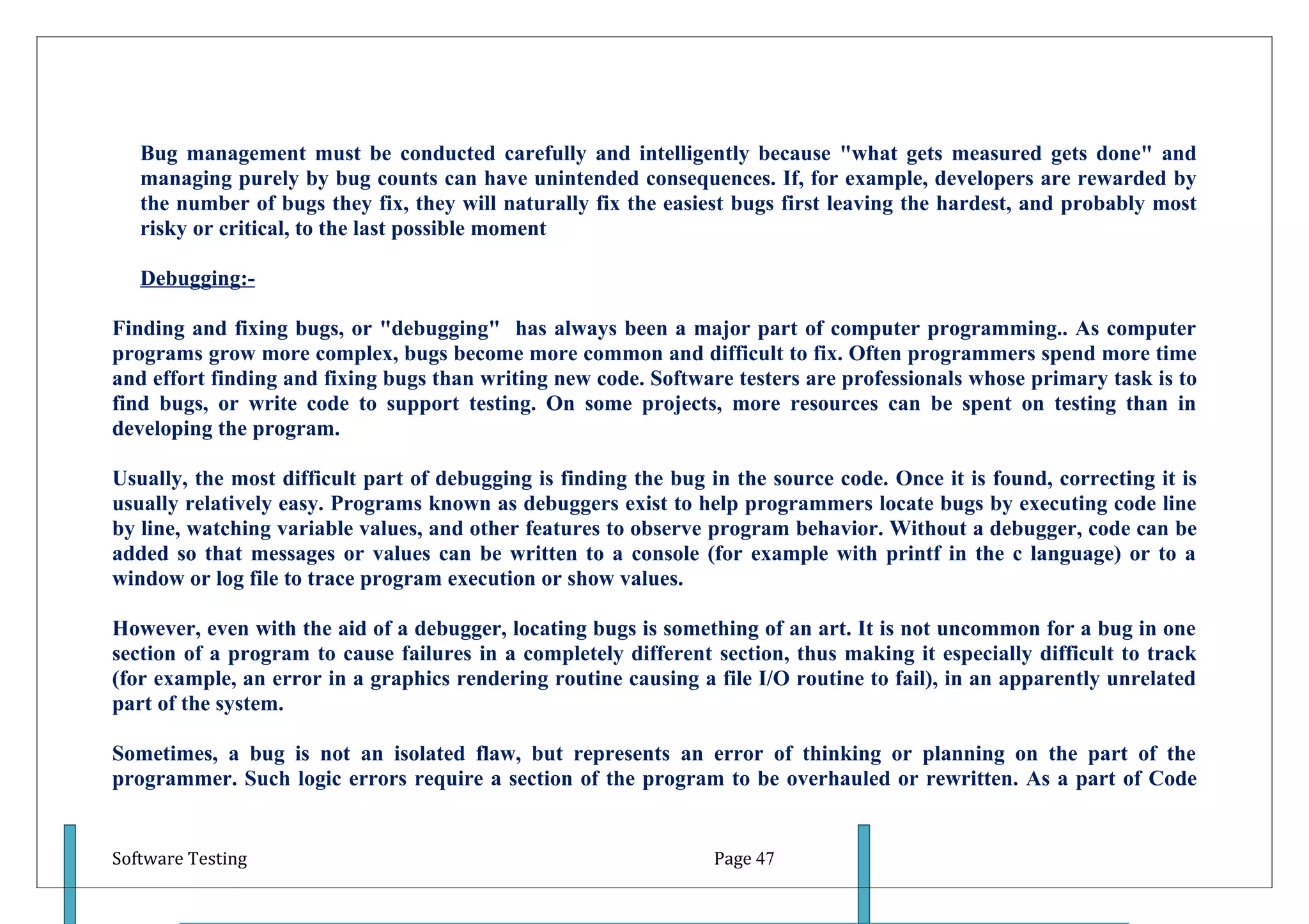 Bug management must be conducted carefully and intelligently because "what gets measured gets done" and
   managing purely by bug counts can have unintended consequences. If, for example, developers are rewarded by
   the number of bugs they fix, they will naturally fix the easiest bugs first leaving the hardest, and probably most
   risky or critical, to the last possible moment

   Debugging:-

Finding and fixing bugs, or "debugging" has always been a major part of computer programming.. As computer
programs grow more complex, bugs become more common and difficult to fix. Often programmers spend more time
and effort finding and fixing bugs than writing new code. Software testers are professionals whose primary task is to
find bugs, or write code to support testing. On some projects, more resources can be spent on testing than in
developing the program.

Usually, the most difficult part of debugging is finding the bug in the source code. Once it is found, correcting it is
usually relatively easy. Programs known as debuggers exist to help programmers locate bugs by executing code line
by line, watching variable values, and other features to observe program behavior. Without a debugger, code can be
added so that messages or values can be written to a console (for example with printf in the c language) or to a
window or log file to trace program execution or show values.

However, even with the aid of a debugger, locating bugs is something of an art. It is not uncommon for a bug in one
section of a program to cause failures in a completely different section, thus making it especially difficult to track
(for example, an error in a graphics rendering routine causing a file I/O routine to fail), in an apparently unrelated
part of the system.

Sometimes, a bug is not an isolated flaw, but represents an error of thinking or planning on the part of the
programmer. Such logic errors require a section of the program to be overhauled or rewritten. As a part of Code


Software Testing                                                  Page 47
 
